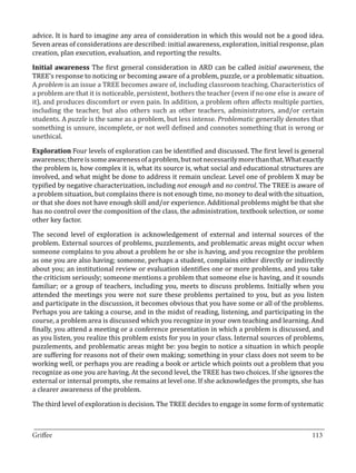 advice. It is hard to imagine any area of consideration in which this would not be a good idea.
Seven areas of considerations are described: initial awareness, exploration, initial response, plan
creation, plan execution, evaluation, and reporting the results.

Initial awareness The first general consideration in ARD can be called initial awareness, the
TREE’s response to noticing or becoming aware of a problem, puzzle, or a problematic situation.
A problem is an issue a TREE becomes aware of, including classroom teaching. Characteristics of
a problem are that it is noticeable, persistent, bothers the teacher (even if no one else is aware of
it), and produces discomfort or even pain. In addition, a problem often affects multiple parties,
including the teacher, but also others such as other teachers, administrators, and/or certain
students. A puzzle is the same as a problem, but less intense. Problematic generally denotes that
something is unsure, incomplete, or not well defined and connotes something that is wrong or
unethical.

Exploration Four levels of exploration can be identified and discussed. The first level is general
awareness; there is some awareness of a problem, but not necessarily more than that. What exactly
the problem is, how complex it is, what its source is, what social and educational structures are
involved, and what might be done to address it remain unclear. Level one of problem X may be
typified by negative characterization, including not enough and no control. The TREE is aware of
a problem situation, but complains there is not enough time, no money to deal with the situation,
or that she does not have enough skill and/or experience. Additional problems might be that she
has no control over the composition of the class, the administration, textbook selection, or some
other key factor.

The second level of exploration is acknowledgement of external and internal sources of the
problem. External sources of problems, puzzlements, and problematic areas might occur when
someone complains to you about a problem he or she is having, and you recognize the problem
as one you are also having; someone, perhaps a student, complains either directly or indirectly
about you; an institutional review or evaluation identifies one or more problems, and you take
the criticism seriously; someone mentions a problem that someone else is having, and it sounds
familiar; or a group of teachers, including you, meets to discuss problems. Initially when you
attended the meetings you were not sure these problems pertained to you, but as you listen
and participate in the discussion, it becomes obvious that you have some or all of the problems.
Perhaps you are taking a course, and in the midst of reading, listening, and participating in the
course, a problem area is discussed which you recognize in your own teaching and learning. And
finally, you attend a meeting or a conference presentation in which a problem is discussed, and
as you listen, you realize this problem exists for you in your class. Internal sources of problems,
puzzlements, and problematic areas might be: you begin to notice a situation in which people
are suffering for reasons not of their own making; something in your class does not seem to be
working well, or perhaps you are reading a book or article which points out a problem that you
recognize as one you are having. At the second level, the TREE has two choices. If she ignores the
external or internal prompts, she remains at level one. If she acknowledges the prompts, she has
a clearer awareness of the problem.

The third level of exploration is decision. The TREE decides to engage in some form of systematic


_________________________________________________________________________________
Griffee										 			113
 