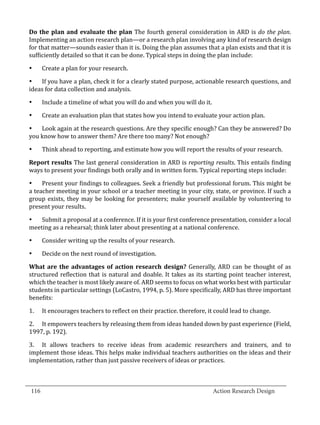 Do the plan and evaluate the plan The fourth general consideration in ARD is do the plan.
  Implementing an action research plan—or a research plan involving any kind of research design
  for that matter—sounds easier than it is. Doing the plan assumes that a plan exists and that it is
  sufficiently detailed so that it can be done. Typical steps in doing the plan include:

        Create a plan for your research.

  •	 If you have a plan, check it for a clearly stated purpose, actionable research questions, and
  •	


  ideas for data collection and analysis.

        Include a timeline of what you will do and when you will do it.

        Create an evaluation plan that states how you intend to evaluate your action plan.
  •	



  •	 Look again at the research questions. Are they specific enough? Can they be answered? Do
  •	


  you know how to answer them? Are there too many? Not enough?

        Think ahead to reporting, and estimate how you will report the results of your research.

  Report results The last general consideration in ARD is reporting results. This entails finding
  •	


  ways to present your findings both orally and in written form. Typical reporting steps include:

  •	 Present your findings to colleagues. Seek a friendly but professional forum. This might be
  a teacher meeting in your school or a teacher meeting in your city, state, or province. If such a
  group exists, they may be looking for presenters; make yourself available by volunteering to
  present your results.

  •	 Submit a proposal at a conference. If it is your first conference presentation, consider a local
  meeting as a rehearsal; think later about presenting at a national conference.

        Consider writing up the results of your research.

        Decide on the next round of investigation.
  •	



  What are the advantages of action research design? Generally, ARD can be thought of as
  •	


  structured reflection that is natural and doable. It takes as its starting point teacher interest,
  which the teacher is most likely aware of. ARD seems to focus on what works best with particular
  students in particular settings (LoCastro, 1994, p. 5). More specifically, ARD has three important
  benefits:

  1.	   It encourages teachers to reflect on their practice. therefore, it could lead to change.

  2.	 It empowers teachers by releasing them from ideas handed down by past experience (Field,
  1997, p. 192).

  3.	 It allows teachers to receive ideas from academic researchers and trainers, and to
  implement those ideas. This helps make individual teachers authorities on the ideas and their
  implementation, rather than just passive receivers of ideas or practices.


_________________________________________________________________________________
  116									Action Research Design		
				
 