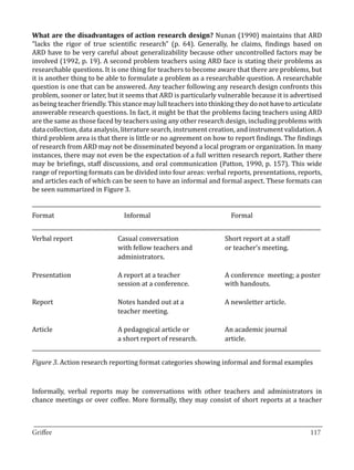 What are the disadvantages of action research design? Nunan (1990) maintains that ARD
“lacks the rigor of true scientific research” (p. 64). Generally, he claims, findings based on
ARD have to be very careful about generalizability because other uncontrolled factors may be
involved (1992, p. 19). A second problem teachers using ARD face is stating their problems as
researchable questions. It is one thing for teachers to become aware that there are problems, but
it is another thing to be able to formulate a problem as a researchable question. A researchable
question is one that can be answered. Any teacher following any research design confronts this
problem, sooner or later, but it seems that ARD is particularly vulnerable because it is advertised
as being teacher friendly. This stance may lull teachers into thinking they do not have to articulate
answerable research questions. In fact, it might be that the problems facing teachers using ARD
are the same as those faced by teachers using any other research design, including problems with
data collection, data analysis, literature search, instrument creation, and instrument validation. A
third problem area is that there is little or no agreement on how to report findings. The findings
of research from ARD may not be disseminated beyond a local program or organization. In many
instances, there may not even be the expectation of a full written research report. Rather there
may be briefings, staff discussions, and oral communication (Patton, 1990, p. 157). This wide
range of reporting formats can be divided into four areas: verbal reports, presentations, reports,
and articles each of which can be seen to have an informal and formal aspect. These formats can
be seen summarized in Figure 3.

_____________________________________________________________________________________________________________
Format	                           Informal	                                Formal
_____________________________________________________________________________________________________________
Verbal report	 Casual conversation	       Short report at a staff
	              with fellow teachers and	  or teacher’s meeting.
	administrators.
	
Presentation	  A report at a teacher 	    A conference 	meeting; a poster	
	              session at a conference. 	 with handouts.
	
Report	        Notes handed out at a 	    A newsletter article.
	              teacher meeting.		

Article	                        A pedagogical article or	                An academic journal
	                               a short report of research.	             article.
_____________________________________________________________________________________________________________

Figure 3. Action research reporting format categories showing informal and formal examples



Informally, verbal reports may be conversations with other teachers and administrators in
chance meetings or over coffee. More formally, they may consist of short reports at a teacher


_________________________________________________________________________________
Griffee										 			117
 