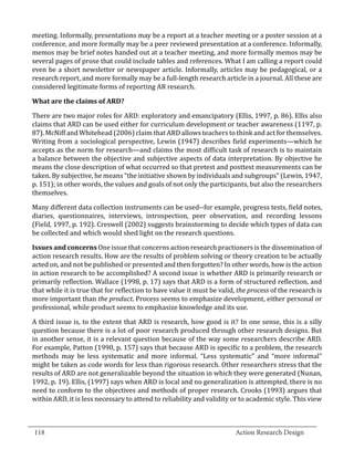 meeting. Informally, presentations may be a report at a teacher meeting or a poster session at a
  conference, and more formally may be a peer reviewed presentation at a conference. Informally,
  memos may be brief notes handed out at a teacher meeting, and more formally memos may be
  several pages of prose that could include tables and references. What I am calling a report could
  even be a short newsletter or newspaper article. Informally, articles may be pedagogical, or a
  research report, and more formally may be a full-length research article in a journal. All these are
  considered legitimate forms of reporting AR research.



  There are two major roles for ARD: exploratory and emancipatory (Ellis, 1997, p. 86). Ellis also
  What are the claims of ARD?


  claims that ARD can be used either for curriculum development or teacher awareness (1197, p.
  87). McNiff and Whitehead (2006) claim that ARD allows teachers to think and act for themselves.
  Writing from a sociological perspective, Lewin (1947) describes field experiments—which he
  accepts as the norm for research—and claims the most difficult task of research is to maintain
  a balance between the objective and subjective aspects of data interpretation. By objective he
  means the close description of what occurred so that pretest and posttest measurements can be
  taken. By subjective, he means “the initiative shown by individuals and subgroups” (Lewin, 1947,
  p. 151); in other words, the values and goals of not only the participants, but also the researchers
  themselves.

  Many different data collection instruments can be used--for example, progress tests, field notes,
  diaries, questionnaires, interviews, introspection, peer observation, and recording lessons
  (Field, 1997, p. 192). Creswell (2002) suggests brainstorming to decide which types of data can
  be collected and which would shed light on the research questions.

  Issues and concerns One issue that concerns action research practioners is the dissemination of
  action research results. How are the results of problem solving or theory creation to be actually
  acted on, and not be published or presented and then forgotten? In other words, how is the action
  in action research to be accomplished? A second issue is whether ARD is primarily research or
  primarily reflection. Wallace (1998, p. 17) says that ARD is a form of structured reflection, and
  that while it is true that for reflection to have value it must be valid, the process of the research is
  more important than the product. Process seems to emphasize development, either personal or
  professional, while product seems to emphasize knowledge and its use.

  A third issue is, to the extent that ARD is research, how good is it? In one sense, this is a silly
  question because there is a lot of poor research produced through other research designs. But
  in another sense, it is a relevant question because of the way some researchers describe ARD.
  For example, Patton (1990, p. 157) says that because ARD is specific to a problem, the research
  methods may be less systematic and more informal. “Less systematic” and “more informal”
  might be taken as code words for less than rigorous research. Other researchers stress that the
  results of ARD are not generalizable beyond the situation in which they were generated (Nunan,
  1992, p. 19). Ellis, (1997) says when ARD is local and no generalization is attempted, there is no
  need to conform to the objectives and methods of proper research. Crooks (1993) argues that
  within ARD, it is less necessary to attend to reliability and validity or to academic style. This view


_________________________________________________________________________________
  118									Action Research Design		
				
 