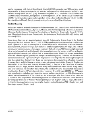 can be contrasted with that of Brumfit and Mitchell (1990) who point out, “[T]here is no good
argument for action research producing less care and rigor unless it is less concerned with clear
understanding, which it is not” (p. 9). However, Ellis (1997, p. 87) concludes that if teachers use
ARD to develop awareness, then process is more important. On the other hand, if teachers use
ARD for curriculum development, then product is important and reliability and validity need to
be established, although there is no need to attend to generalizability of findings.



Only a few research methods textbooks include chapters on ARD. Those that do include Research
Further Reading


Methods in Education (5th ed.), by Cohen, Manion, and Morrison (2000); Educational Research:
Planning, Conducting, and Evaluating Quantitative and Qualitative Research, by Creswell (2002);
and Educational Research: and Competencies for Analysis And Application (6th ed.), by Gay and
Airasian (2000).

Some texts, however, are devoted entirely to ARD. Collaborative Action Research for English
Language Teachers, by Anne Burns (1999), is 254 pages long and emphasizes how teachers can
work together. It is also rich in reports of teacher experience. Introduction to Action Research:
Social Research for Social Change, by Greenwood and Levin (2007) has 300 pages. The authors
are an American scholar and a Norwegian engineer; the book covers ARD from multiple points of
view, including academic and industrial. It includes chapters on the history of ARD as well as the
epistemological basis of ARD. All You Need to Know about Action Research is by two researchers
from the United Kingdom, Jean McNiff and Jack Whitehead (2006). This book has an extensive
reference section and a glossary. Despite its practical-sounding title, this book is philosophical
and theoretical in a helpful way; there are chapters on the assumptions of action research
(chapter three) and the history of action research (chapter four). Action Research: Teachers as
Researchers in the Classroom, by Craig Mertler (2006), is directed at K-12 teachers. With nine
chapters and 251 pages, Mertler discusses many steps at the basic level, defines many terms,
and lists web sites. His literature base, that is, the number of works he consulted, however, is
small. Action Research (3rd ed.), by Australian researcher Ernest Stringer (2007), has 277 pages
and nine chapters, including ones on getting started and the role of theory in ARD. The approach
of this text defines the role of the researcher not as an expert who does research, but rather as
a facilitator who helps others define their problem and work toward solutions. Action Research
for Language Teachers, by Michael Wallace (1998), has ten chapters and 273 pages. This text is
written for language teachers and has helpful chapters on thinking about ARD (chapter one) and
how to get started (chapter two).




_________________________________________________________________________________
Griffee										 			119
 