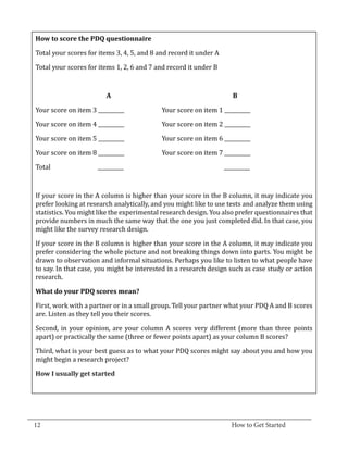 Total your scores for items 3, 4, 5, and 8 and record it under A
   How to score the PDQ questionnaire



   Total your scores for items 1, 2, 6 and 7 and record it under B



             	       	

   Your score on item 3 __________		           Your score on item 1 __________
                           A			                                          B



   Your score on item 4 __________		           Your score on item 2 __________

   Your score on item 5 __________		           Your score on item 6 __________

   Your score on item 8 __________		           Your score on item 7 __________

   Total		               __________				                               __________



   If your score in the A column is higher than your score in the B column, it may indicate you
   prefer looking at research analytically, and you might like to use tests and analyze them using
   statistics. You might like the experimental research design. You also prefer questionnaires that
   provide numbers in much the same way that the one you just completed did. In that case, you
   might like the survey research design.

   If your score in the B column is higher than your score in the A column, it may indicate you
   prefer considering the whole picture and not breaking things down into parts. You might be
   drawn to observation and informal situations. Perhaps you like to listen to what people have
   to say. In that case, you might be interested in a research design such as case study or action
   research.



   First, work with a partner or in a small group. Tell your partner what your PDQ A and B scores
   What do your PDQ scores mean?


   are. Listen as they tell you their scores.

   Second, in your opinion, are your column A scores very different (more than three points
   apart) or practically the same (three or fewer points apart) as your column B scores?

   Third, what is your best guess as to what your PDQ scores might say about you and how you
   might begin a research project?

   How I usually get started




_________________________________________________________________________________
  12										How to Get Started		
					
 