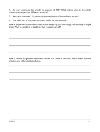 4.	 In your opinion, is this actually an example of ARD? What actions taken in the article
communicate to you that ARD was the model?

5.	   Were you convinced? Do you accept the conclusions of the author or authors?

6.	   Can all or part of this paper serve as a model for your research?

Task 2. To get started, consider a class, real or imaginary, you have taught, are teaching, or might
teach. What is a problem or problems that you are aware of?

_____________________________________________________________________________________________________________


_____________________________________________________________________________________________________________


_____________________________________________________________________________________________________________


_____________________________________________________________________________________________________________


Task 3. Define the problem mentioned in task 2 in terms of situation, ethical norm, possible
solution, and a block to that solution.

_____________________________________________________________________________________________________________


_____________________________________________________________________________________________________________


_____________________________________________________________________________________________________________


_____________________________________________________________________________________________________________




_________________________________________________________________________________
Griffee										 			121
 