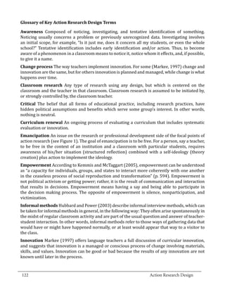 Awareness Composed of noticing, investigating, and tentative identification of something.
  Glossary of Key Action Research Design Terms


  Noticing usually concerns a problem or previously unrecognized data. Investigating involves
  an initial scope, for example, “Is it just me, does it concern all my students, or even the whole
  school?” Tentative identification includes early identification and/or action. Thus, to become
  aware of a phenomenon in a classroom means to notice it, notice whom it effects, and, if possible,
  to give it a name.
  Change process The way teachers implement innovation. For some (Markee, 1997) change and
  innovation are the same, but for others innovation is planned and managed, while change is what
  happens over time.
  Classroom research Any type of research using any design, but which is centered on the
  classroom and the teacher in that classroom. Classroom research is assumed to be initiated by,
  or strongly controlled by, the classroom teacher.
  Critical The belief that all forms of educational practice, including research practices, have
  hidden political assumptions and benefits which serve some group’s interest. In other words,
  nothing is neutral.
  Curriculum renewal An ongoing process of evaluating a curriculum that includes systematic
  evaluation or innovation.
  Emancipation An issue on the research or professional development side of the focal points of
  action research (see Figure 1). The goal of emancipation is to be free. For a person, say a teacher,
  to be free in the context of an institution and a classroom with particular students, requires
  awareness of his/her situation (structured reflection) combined with a self-ideology (theory
  creation) plus action to implement the ideology.
  Empowerment According to Kemmis and McTaggart (2005), empowerment can be understood
  as “a capacity for individuals, groups, and states to interact more coherently with one another
  in the ceaseless process of social reproduction and transformation” (p. 594). Empowerment is
  not political activism or getting power; rather, it is the result of communication and interaction
  that results in decisions. Empowerment means having a say and being able to participate in
  the decision making process. The opposite of empowerment is silence, nonparticipation, and
  victimization.
  Informal methods Hubbard and Power (2003) describe informal interview methods, which can
  be taken for informal methods in general, in the following way: They often arise spontaneously in
  the midst of regular classroom activity and are part of the usual question and answer of teacher-
  student interaction. In other words, informal methods refer to those ways of gathering data that
  would have or might have happened normally, or at least would appear that way to a visitor to
  the class.
  Innovation Markee (1997) offers language teachers a full discussion of curricular innovation,
  and suggests that innovation is a managed or conscious process of change involving materials,
  skills, and values. Innovation can be good or bad because the results of any innovation are not
  known until later in the process.

_________________________________________________________________________________
  122									Action Research Design		
				
 