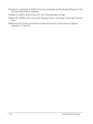 Richards, J. C., & Schmidt, R. (2002). Dictionary of language teaching & applied linguistics (3rd
     ed.). Burnt Mill, Harlow: Longman.
  Stringer, E. T. (2007). Action research (3rd ed.). Thousand Oaks, CA: Sage.
  Wallace, M. J. (1998). Action research for language teachers. Cambridge: Cambridge University
    Press.
  Widdowson, H. G. (1993). Innovation in teacher development. Annual Review of Applied
     Linguistics, 13, 260-275.




_________________________________________________________________________________
  126									Action Research Design		
				
 