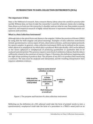 INTRODUCTION TO DATA COLLECTION INSTRUMENTS (DCIs)




  Data is the lifeblood of research. Data connects theory (ideas about the world) to practice (the
  The importance of data


  world). Without data, we have to take the researcher’s word for whatever claims she is making.
  Data allows us to look over the researcher’s shoulder and see what he saw. Data makes research
  empirical, and empirical research is highly valued because it represents something outside our
  opinions and ourselves.



  Although data is the plural form and datum is the singular, I follow the practice of Brown (2001)
  What is a Data Collection Instrument?


  by using data for both singular and plural meanings. Examples of data collection instruments
  include questionnaires, various types of tests, observation schemes, and transcription protocols
  for speech samples. In general, a data collection instrument (DCI) can be defined as the means,
  either physical or nonphysical, by which data is produced. More specifically, a DCI can be defined
  as the means (physical or nonphysical) of producing quantitative or qualitative data to be
  analyzed and interpreted. This process requires some kind of validation evidence that the data is
  sufficiently related to the construct of interest. Figure 1 illustrates this definition, beginning with
  the right arrow pointing at produces data. The purpose of any DCI is to produce data measuring
  a construct. The data must be analyzed and interpreted, and the resulting interpretation then
  requires validation evidence.




         Figure 1. The purpose and function of a data collection instrument



  Reflecting on the definition of a DCI, physical could take the form of printed words (a test, a
  questionnaire); nonphysical could take the form of a procedure in a TREE’s mind (such as an

_________________________________________________________________________________
  128							Introduction to Data Collection Instruments		
				
 