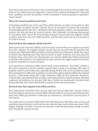 There may not be any one best way to start a research project that works for all of us all the time.
However, as I reflect on my own experience, I seem to have a general starting point. I often start
from a problem, and from the problem I work to formulate a research question or questions I
want to answer.



Formulating a problem may not be easy. This could be because as readers of research, we often
Where do research questions come from?


see the results of another person’s research, but we do not know the process the researcher
went through to get the idea for it. I decided to ask faculty, graduate students, and undergraduate
students how they get ideas for research projects. After informally interviewing these groups
of researchers, three sources for research ideas emerged: research ideas that originate outside
ourselves, ideas that come from within ourselves, and ideas that come from current research in
our field of interest.



More experienced researchers (MERs), such as teachers, state that they are receptive to questions
Research ideas that originate outside ourselves


from their students. For example, teachers can get ideas for research from the questions that
students ask. Additionally, MERs are likely to attend professional conferences, which they report
as another way of getting ideas. They attend sessions on topics of interest, and come away with
handouts, ideas, and in some cases, the presenter as a research collaborator. Finally, experienced
researchers often look for or are approached by other persons who suggest topics and ask them
to partner with them on research projects.

Less experienced researchers (LERs) tend to listen to their professors. They listen carefully to
the course instructor as he/she mentions research ideas in class or in meetings after class. In
graduate school, I used to take notes, especially during the first class, when my professors gave
their opening lecture. Often they would give a review of the subject with possibilities for research
projects. I could nearly always find a topic. Sometimes LERs ask their professors directly for
research ideas, and sometimes they are able to work with professors and joint projects. Attending
conference presentations can also give LERs ideas. Finally, less experienced researchers have
told me that they talk to their friends both in and out of class for research ideas.



More experienced researchers have research experience that provides ideas and gives them a
Research ideas that originate from within ourselves


base from which to launch new research. MERs read and reflect on current research that provides
them ideas. MERs pay attention to what they are interested in, and find the research aspect of
that interest.

Less experienced researchers (LER) report that they think about what they want to know, and
sometimes research projects come from an area or person they want to know more about. Their
biggest challenge is to find a research area that they would find interesting enough to sustain
them through the research process.



_________________________________________________________________________________
Griffee										 			13
 