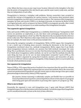 a line. Where the lines cross on your map is your location. Inherent in this metaphor is the idea
  that the points of triangulation (the old church spire and the water tower) really exist, and that
  they are independent of each other.

  Triangulation is, however, a metaphor with problems. Various researchers have accepted or
  rejected the concept of triangulation for various reasons. I will examine three positions taken
  towards triangulation, two that reject it and one that accepts it. The rejection of the triangulation
  metaphor by Guba and Lincoln (1989) is on ideological grounds; its rejection by McFee (1992)
  is on logical grounds; and its acceptance by Patton (1990) is on pragmatic grounds. After a brief
  discussion, I offer my conclusion on an understanding of the triangulation metaphor.



  Guba and Lincoln (1989) reject triangulation as a credibility check because “triangulation itself
  Two arguments against triangulation


  carries too positivist an implication, to wit, that there exist unchanging phenomena so that
  triangulation can logically be a check” (p. 240). The objection is the assumption that the reference
  points really exist. Their objection is that a type of data does not have the independent existence
  that, for example, the water tower in the previous example does.

  Discussing the navigation metaphor of triangulation, McFee (1992) argues that triangulation
  is not a useful way of thinking about research. Limiting his discussion to the first type of
  triangulation mentioned above (i.e., methods triangulation), McFee argues that if one thinks
  about triangulation between methods, one assumes that both methods investigate the same
  thing. This is problematic because it is not clear that theoretical perspectives can be integrated.
  If we think about triangulation within methods, we can be sure that the methods describe the
  same thing, but how can we be sure we have independent viewpoints? Lynch (1996, p. 60)
  summarizes McFee’s argument by saying that if students, teachers, and researchers all agree,
  there are no different reference points to triangulate. If they disagree, there is no principled way
  to decide which position to accept.



  Patton (1990, p. 193) argues that purity of method is less important than the search for relevant
  One argument for triangulation


  and useful information. Against the argument that one cannot mix methods, that is, the researcher
  cannot test predetermined hypotheses and still remain open to what emerges from open-ended
  phenomenological observation, Patton (1990) responds:

         [I]n practice, human reasoning is sufficiently complex and flexible that it is possible to
         research predetermined questions and test hypotheses about certain aspects of a program
         while being quite open and naturalistic in pursuing other aspects of a program. (p. 194)



  Essentially, the argument is over, and triangulation won. I agree with Dörnyei (2007) that
  What is one to think?


  triangulation gave rise to the fascination with mixed methods. I would also argue that triangulation
  can be considered desirable, at least at the level of data collection.


_________________________________________________________________________________
  133							Introduction to Data Collection Instruments		
				
 