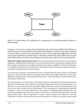 Figure 1. A visual image of the definition of a questionnaire as several questions related to a
  research topic



  In Figure 1, we can see an image of this definition by Gay and Airasian (2000). The definition is
  heuristic because by showing the relationship of the definition, namely several items related to
  a research topic, it causes us to raise questions such as: How many items might there be? How
  are the items related to each other? How are the items related to the topic? What is the research
  topic? Where did it come from? And finally, how does the topic relate to the research purpose?

  What form might a questionnaire take? There are two ways to discuss the form a questionnaire
  might take: administration and format. In terms of administration, a questionnaire might take the
  form a paper-and-pencil test, it might be administered online, it might be mailed to participants,
  or it might be conducted over the telephone. This chapter will concentrate on a paper-and-pencil
  instrument aimed primarily at intact classes.

   A second way to discuss a questionnaire’s form is to think about its format, that is, the physical
  layout on a page. Consider a pencil-and-paper questionnaire you might administer to your class.
  Typically, a questionnaire is formatted into three parts: 1) demographics, 2) closed-ended items,
  and 3) open-ended items.

  The demographics section includes information about the questionnaire itself and information
  about the respondents. The purpose of providing information about the questionnaire is to
  identify it as a research document. Examples might include the name of the questionnaire, the
  version and date, and the date of administration. The second part of a questionnaire typically
  comprises a series of closed-ended items. The purpose of including closed-ended items is to
  provide quantifiable data about the construct of interest. A closed-ended item either asks the
  questionnaire-taker, called a respondent, to make a choice between two options or asks the
  respondent to choose an option that in some way produces a number. As a result, closed-ended


  136									Data from Questionnaires		
_________________________________________________________________________________

				
 