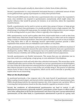 want to know what people actually do, observation is a better form of data collection.

  Second, a questionnaire is a very convenient instrument because a substantial amount of data
  can be gathered from a group of participants in a fairly short period of time.

  Third, Creswell (2002) points out that since a questionnaire does not require the respondent’s
  name, class members can respond to questionnaires anonymously, which might reduce the
  teacher influence that would be present, for instance, in an interview, where the respondent
  would be known.

  Fourth, a questionnaire can be used to survey an entire class, group of classes, or large groups
  of people. If an intact class participates, it is usually possible to secure a high response rate. The
  disadvantage of working with large groups, for example all the writing teachers on your campus
  or all the writing teachers in your state, is there is typically a low response rate.

  Fifth, questionnaires can be used to gather data from closed-ended items as well as data from
  open-ended items. Data from closed-ended items are fairly easy to collect and can be analyzed
  using a variety of statistical procedures. Data from open-ended items are not as easy to analyze,
  but using these data is still an advantage because open-ended questions provide a fuller
  explanation than answers that are embodied in just numbers or true/false.

  Sixth, questionnaires, once developed, can be used by other researchers in different situations if
  the questionnaire is believed to measure the same construct. However, if you use a questionnaire
  developed by another TREE, the questionnaire has to be piloted and locally validated in your
  situation because reliability and validity typically do not transfer between populations.

  Seventh, questionnaires are flexible instruments. This means that you can administer one to
  your class, mail it to a small group, a large group, or even administer it by telephone.

  Eighth, questionnaires work well with other data collection instruments. This means they can be
  combined with other sources of data. For example, you can use a questionnaire to ask all members
  of a class if they do X, then interview selected persons to probe for details and examples of X, and
  then observe persons to see how or even if they are actually doing X. This process of collecting
  various forms of data is form of triangulation, which can be used to describe or possibly even
  explain what we are researching.



  As mentioned previously, a low response rate is the main hazard of questionnaire research.
  What are the disadvantages?


  When reading research papers and journal articles reporting the results of questionnaire data,
  TREEs should always look for the reported response rate. A low response rate, say below 30%, is
  a warning that interpretations based on the data should be regarded as tentative at best.

  Second, the conditions of self-administered questionnaires are hard to control. A self-
  administered questionnaire is generally mailed to participants at their homes or offices with a
  cover letter asking them to fill out the questionnaire and return it by mail. A group-administered
  questionnaire, on the other hand, is a questionnaire administered in person to a group, such



  138									Data from Questionnaires		
_________________________________________________________________________________

				
 
