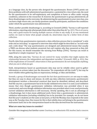 as a language class, by the person who designed the questionnaire. Brown (1997) points out
three problems with self-administered questionnaires: a potential for a low return rate, the need
for the questionnaire to be self-explanatory, and completion at home or office under varying
conditions, unknown to the researcher. If, however, the questionnaire is group administered, all
these disadvantages can be overcome. By administering the questionnaire to your own class, you
can have a high return rate, can clarify questions raised by participants, and know the conditions
under which the questionnaire was administered.

Third, another possible disadvantage is, according to Creswell (2002): “Survey is self-reported
information, reporting only what people think rather than what they do” (p. 421). This is of course
true, and a good reason for having multiple sources of data in any study. If, as was mentioned
earlier, we want to know what people actually do, observation may be a better form of data
collection.

Fourth, data from questionnaires represents a data collection process that is considered “a mile
wide and an inch deep,” as opposed to interview data which might be described as “an inch wide
and a mile deep.” The way questionnaires are designed and administered means that usually
a TREE can discuss what students answered, but can’t explain why they answered as they did.
For this reason, we should remember the warning from McKay (2006), “Surveys can result in
superficial or simple responses” (p. 36).

Fifth, along the same line, “Surveys do not control for many variables that might explain the
relationship between the independent and dependent variables” (Creswell, 2002, p. 421). One
of the implications of Creswell’s observation is that questionnaires do not manipulate anything;
what you see is what you get.

Sixth, interpretations based on questionnaire data may not be reliable when used to gather
information on actions taken (see the discussion “Do respondents tell the truth?”), but may be
more reliable when gathering data on impressions, feelings, or likes and dislikes.

Seventh, a group of disadvantages surrounds the fact that questionnaires are not easy to make,
but they are easy to abuse and misuse. As with any data collection instrument, questionnaire
development involves a theoretical construct that must be identified, defined, and described.
And like any test, a questionnaire has to be locally validated every time it is used. Local validation
means that even though questionnaire validation information was provided when it was
constructed, and even though validation information was provided when it was used previously,
current validation information is still necessary.. Strictly speaking, this is not an advantage or
a disadvantage, but it does mean additional work. Every time a questionnaire is administered,
validation information (including reliability) has to be provided. For example, we do not know
that this year’s students are the same as last years, or that the Monday class responds in the same
way as the Tuesday class. One reason for this is that validity does not belong to the questionnaire
instrument itself, but to the interpretation based on the data derived from the instrument.



Consider this imaginary but familiar scene: Courtney, an enthusiastic ESL teacher, had a concern
What are some key issues to consider?




_________________________________________________________________________________
Griffee										 			139
 