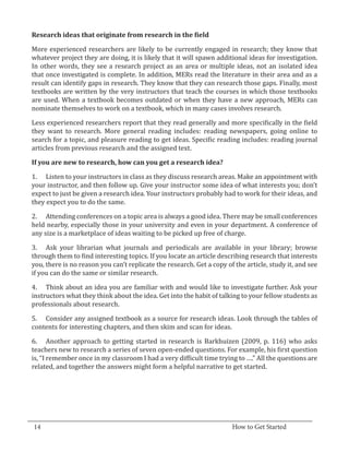 More experienced researchers are likely to be currently engaged in research; they know that
  Research ideas that originate from research in the field


  whatever project they are doing, it is likely that it will spawn additional ideas for investigation.
  In other words, they see a research project as an area or multiple ideas, not an isolated idea
  that once investigated is complete. In addition, MERs read the literature in their area and as a
  result can identify gaps in research. They know that they can research those gaps. Finally, most
  textbooks are written by the very instructors that teach the courses in which those textbooks
  are used. When a textbook becomes outdated or when they have a new approach, MERs can
  nominate themselves to work on a textbook, which in many cases involves research.

  Less experienced researchers report that they read generally and more specifically in the field
  they want to research. More general reading includes: reading newspapers, going online to
  search for a topic, and pleasure reading to get ideas. Specific reading includes: reading journal
  articles from previous research and the assigned text.



  1.	 Listen to your instructors in class as they discuss research areas. Make an appointment with
  If you are new to research, how can you get a research idea?


  your instructor, and then follow up. Give your instructor some idea of what interests you; don’t
  expect to just be given a research idea. Your instructors probably had to work for their ideas, and
  they expect you to do the same.

  2.	 Attending conferences on a topic area is always a good idea. There may be small conferences
  held nearby, especially those in your university and even in your department. A conference of
  any size is a marketplace of ideas waiting to be picked up free of charge.

  3.	 Ask your librarian what journals and periodicals are available in your library; browse
  through them to find interesting topics. If you locate an article describing research that interests
  you, there is no reason you can’t replicate the research. Get a copy of the article, study it, and see
  if you can do the same or similar research.

  4.	 Think about an idea you are familiar with and would like to investigate further. Ask your
  instructors what they think about the idea. Get into the habit of talking to your fellow students as
  professionals about research.

  5.	 Consider any assigned textbook as a source for research ideas. Look through the tables of
  contents for interesting chapters, and then skim and scan for ideas.

  6.	 Another approach to getting started in research is Barkhuizen (2009, p. 116) who asks
  teachers new to research a series of seven open-ended questions. For example, his first question
  is, “I remember once in my classroom I had a very difficult time trying to ….” All the questions are
  related, and together the answers might form a helpful narrative to get started.




_________________________________________________________________________________
  14										How to Get Started		
					
 