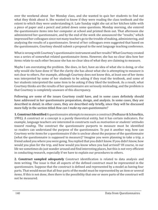 over the weekend about her Monday class, and she wanted to quiz her students to find out
  what they think about it. She wanted to know if they were reading the class textbook and the
  extent to which they were understanding it. Late Sunday night she sat at her kitchen table with
  a piece of paper and a pencil and jotted down some questions. Monday morning, she entered
  the questionnaire items into her computer at school and printed them out. That afternoon she
  administered her questionnaire, and by the end of the week she announced the “results,” which
  impressed her colleagues since not many teachers go to the trouble of making, administering, and
  analyzing the results of a questionnaire. Several of her colleagues even suggested that based on
  the questionnaire, Courtney should submit a proposal to the next language teaching conference.

  What is wrong with Courtney’s questionnaire instrument and her results? What Courtney created
  was a series of somewhat related questionnaire items. However, she has no clear idea how her
  items relate to each other because she has no clear idea of what they are claiming to measure.

  Maybe I am overstating the problem. She does, in fact, have an idea of what she is doing, or else
  why would she have done it? But the clarity she has about what she is attempting to measure is
  not clear to others. For example, although Courtney does not know this, at least one of her items
  was interpreted by some of her students to be asking if they read the textbook, and some of
  her students interpreted the same item to be asking if they liked the textbook. As a result, what
  Courtney thinks are the results of her questionnaire are seriously misleading, and the problem is
  that Courtney is completely unaware of this discrepancy.

  Following are some of the issues Courtney could have, and in some cases definitely should
  have addressed in her questionnaire preparation, design, and analysis. In some cases, they are
  described in detail; in other cases, they are described only briefly, since they will be discussed
  more fully in the section titled How can I make my own questionnaire?

  1. Construct Identified A questionnaire attempts to measure a construct (Pedhazur & Schmelkin,
  1991). A construct or a concept is a purely theoretical entity, but it has certain indicators. For
  example, language teachers are interested in constructs such as motivation or students’ attitudes
  toward reading. The construct the questionnaire purports to measure must be identified
  so readers can understand the purpose of the questionnaire. To put it another way, how can
  Courtney write items for a questionnaire if she is unclear about the purpose of the questionnaire
  (what the questionnaire is supposed to measure)? Imagine you were planning to take a trip, a
  friend asked you where you were going. You replied that you didn’t know. If you didn’t know, how
  would you plan for the trip, and how would you know when you had arrived? Of course, in our
  life we sometimes do just wander around and find interesting places, but this is not very efficient
  in conducting research, especially if we have to explain our procedures to others.

  2. Construct sampled adequately Construct identification is related to data analysis and
  item writing. The issue is that all aspects of the defined construct must be represented in the
  questionnaire. Suppose that the construct is defined and represented by a model as having four
  parts. That would mean that all four parts of the model must be represented by an item or several
  items. If this is not done, then there is the possibility that one or more parts of the construct will
  not be measured.



  140									Data from Questionnaires		
_________________________________________________________________________________

				
 