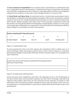 3. Cross sectional or longitudinal Cross sectional means a questionnaire is administered only
once. Longitudinal means a questionnaire is administered at least a second time, and perhaps
more than that. Longitudinal research studies are especially helpful in follow-up investigations
asking if certain situations are the same or have changed months, or even years, later.

4. Closed-items and Open-items As mentioned earlier, a closed-ended questionnaire item is
one that gives a respondent only limited options. Examples of this are yes-no questions, with the
words yes and no (or true and false) printed with instructions to circle or otherwise indicate the
better answer. Another example is the Likert scale. For this, typically a statement is made with
the numbers one through five labeled something like: strongly disagree, disagree, not sure, agree,
and strongly agree. Respondents are requested to circle the number that corresponds with their
opinion. Figure 3 is an example of a Likert scale question:



Teachers would benefit if they did research

      1		                2		             3			            4			                  5

strongly disagree 	   disagree 	      not sure 	             agree 	        strongly agree



Figure 3. A sample Likert scale

An open questionnaire item is one that requests the respondent to fill in a blank space or at
write something, usually expressing an opinion about a topic in direct response to a question.
Questionnaire designers must decide which type of items to include. Figure 4 is an example of an
open-ended item:



In what ways do you think teachers would benefit from doing research?
Write your answer below.




Figure 4. A sample open-ended question

Closed and open items complement each other; the advantage of one is the disadvantage of
the other. Closed items restrict possible responses, but that is their advantage, especially with
regards to data analysis. Open items are less restrictive, but the responses are harder to code
and analyze. Since Courtney, the teacher mentioned earlier, wants the opinion of her class on a
curriculum idea, it would probably be a good idea to include both closed and open items in her
questionnaire.


_________________________________________________________________________________
Griffee										 			141
 
