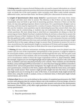 5. Rating scales (or response format) Rating scales are used to request information on a closed
  item. In the example used in the previous discussion of closed and open items, the scale is a Likert
  scale, no doubt one of the most popular scales currently used. Other scales include semantic
  differential scales, and true-false items. See Brown (2001) for a discussion of various scales.

  6. Length of Questionnaire (how many items?) A questionnaire with many items means
  it is longer and takes more time to answer. The dilemma is that if there are too many items,
  respondents may not finish or get tired of answering questions. However, if there are too few
  items, we may miss getting responses about crucial issues. For a questionnaire designer such as
  Courtney, each item may be important for a variety of reasons. However, for the respondents, in
  this case her students, some questions may be interesting because they concern their class, but
  other items may be uninteresting, or students may not understand why they are being asked
  certain questions. We must always keep in mind that our respondents are doing us a favor by
  answering our items. Maybe Courtney’s students feel they do not have a choice but to answer the
  questions because of their fondness for their teacher or feeling they must accept her authority.
  But data gathered under conditions of boredom, fatigue, or even annoyance become unreliable
  data. Dornyei (2003) addresses this issue and concludes that the maximum questionnaire length
  should be three to four pages, taking no longer to answer than 30 minutes to answer. For use in a
  class, my preference for questionnaire length is a maximum of 24 items and two pages; however,
  one page is better. Courtney may have to think about the issue of questionnaire length.

  7. Piloting All data collection instruments including questionnaires must be piloted since the
  creator can’t be sure of the respondents’ interpretations of the questions. It might be helpful to
  do several pilot studies, each more complicated and thorough than the next. The first pilot could
  consist of only three or four students, who are reasonably articulate and willing to help, and who
  are in circumstances similar to those the target respondents will be in, (Gay & Airasian, 2000).
  For example, suppose you are investigating high school sophomores and juniors who came to the
  U.S.A. as children and were educated primarily in U.S. schools. These students are described by
  Harklau, Losey and Siegal (1999) as Generation 1.5, since they have language abilities somewhere
  between first- and second-generation immigrants. You might ask some of these students to read
  your questionnaire, comment on the items, explain what they think the items mean, and explain
  how they would answer. Their answers might provide insight into how the items are working,
  and might assist you in revising all or some of the items. A second pilot study might include the
  whole class, using the results to analyze, revise, or eliminate items. A third pilot might include
  several classes, and so forth.

  8. Return Rate Return rate can be defined as the number of completed questionnaires the TREE
  receives with adequate data for analysis. Return rate is the weakness of survey design, at least in
  part because the TREE has little or no control over who answers and returns the questionnaire
  instrument. Brown (2001, p. 86) offers eight guidelines for increasing the return rate of a mail
  survey questionnaire:

         1.	 Use a cover letter
         2.	 Keep the questionnaire short




  142									Data from Questionnaires		
_________________________________________________________________________________

				
 