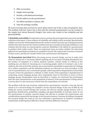 3.	 Offer an incentive
       4.	 Supply return postage
       5.	 Include a self-addressed envelope
       6.	 Put the address on the questionnaire
       7.	 Use follow-up letters or phone calls
       8.	 Time the mailings carefully
Of course Courtney does not have to worry about return rate if she is only surveying her class.
The problem with low return rate is that only the returned questionnaires can be counted as
the sample (see Survey Research Design). Low return rate results in low reliability and low
generalizability.

9. Reliability and validity An important concern, perhaps the most important concern in any data
collection instrument, is how evidence of reliability and validity will be provided. Questionnaire
validity concerns the relationship between the construct (what Courtney says is being measured)
and the items that measure the construct (what Courtney is actually measuring). Validation is any
evidence that the items are measuring the construct. Reliability is the ability of a questionnaire
to produce fairly stable results. These are important issues no matter whether the data being
gathered are quantitative (numbers) or qualitative (words. We suspect that Courtney is unaware
of these issues, and did not consider them in her questionnaire development.

10. Respondents described When discussing survey research design, one has to make clear
what (or whom) one is surveying. Almost anything can be surveyed, including abandoned cars,
the number of computers in a school, students, teachers, schools, books in a library, in fact
anything you can think of. Assuming one is surveying people, which in Courtney’s case is her
students, the total of all of the students she is interested in (would like to generalize her findings
to) is called a population and the individual students are referred to as units of analysis. In the
case of a questionnaire, one is restricted to people, called respondents. Respondents are described
in terms of how the population is defined. In other words, if the population is hypothesized as
comprising certain language groups, then respondents must be described in terms of those
language groups. Respondents must be described so readers are convinced that participants
have the same characteristics as the population of interest. If the questionnaire is being used in
a survey, then it is also necessary to know how the respondents are selected.

The problem with the way Courtney conducted her questionnaire research is that she did not
situate it in a research design, for example a survey research design. In the case of SRD, by not
taking the survey research design into account, she did not consider design features such as
population identification, probability sampling, and generalizability. If Courtney wants to use
her questionnaire in another research design, she still has to consider the requirements and
considerations imposed by that design. In her present situation, Courtney, by failing to designate
the research design she wants to use, has conducted a questionnaire in isolation, resulting in
isolated data rendering them difficult to situate and thus difficult to interpret.



_________________________________________________________________________________
Griffee										 			143
 
