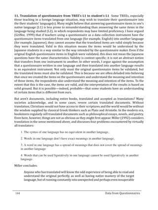 11. Translation of questionnaire from TREE’s L1 to student’s L1 Some TREEs, especially
  those teaching in a foreign language situation, may wish to translate their questionnaire into
  the their students’ language(s). Many might believe that answering questionnaire items in one’s
  native language (L1) is less prone to misunderstanding than answering the same items in the
  language being studied (L2), in which respondents may have limited proficiency. I have argued
  (Griffee, 1999) that if teachers using a questionnaire as a data collection instrument have the
  questionnaire items translated from one language (for example, English) into another language
  (for example, Japanese), they cannot assume that the translated items are valid simply because
  they were translated. Valid in this situation means the items would be understood by the
  Japanese students in a way similar to the way intended by the questionnaire maker. Even if the
  original English questionnaire items in English were validated, this does not mean the Japanese
  questions have the same characteristics. Validity is context specific; it is not an abstract notion
  that transfers from one instrument to another. In other words, I argue against the assumption
  that a questionnaire written in one language and then translated into another language results
  is an equivalent instrument. Not only must the original questionnaire items be validated, but
  the translated items must also be validated. This is because we are often deluded into believing
  that since we created the items on the questionnaire and understand the meaning and intention
  of those items, the respondents also understand the meaning and intention of the items. To the
  extent that this is the case, the items are valid, and the interpretation of the results is based on
  solid ground. But it is possible—indeed, probable—that some students have an understanding
  of certain items that is different from ours.

  But aren’t documents, including entire books, translated and accepted as translations? Many
  societies acknowledge, and in some cases, revere certain translated documents. Without
  translation, Christians would not have access to their scriptures and the world would be without
  the wisdom supplied by classical Greek thinkers such as Plato and Aristotle. In the modern era,
  bookstores regularly sell translated documents such as philosophical essays, novels, and poetry.
  Even here, however, things are not as obvious as they might first appear. Miller (1992) considers
  translation in the sense mentioned above, and discusses four problems encountered by virtually
  all translators:

      1.	The syntax of one language has no equivalent in another language,

      2.	Words in one language don’t have exact meanings in another language,

      3.	A word in one language has a spread of meanings that does not cover the spread of meanings
      in another language

      4.	Words that can be used figuratively in one language cannot be used figuratively in another
      language.

  Miller concludes:

         Anyone who has translated will know the odd experience of being able to read and
         understand the original perfectly, as well as having native mastery of the target
         language, but of running constantly into unexpected and perhaps even insuperable



  144									Data from Questionnaires		
_________________________________________________________________________________

				
 