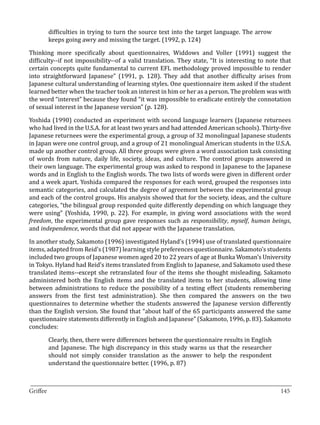 difficulties in trying to turn the source text into the target language. The arrow
       keeps going awry and missing the target. (1992, p. 124)

Thinking more specifically about questionnaires, Widdows and Voller (1991) suggest the
difficulty--if not impossibility--of a valid translation. They state, “It is interesting to note that
certain concepts quite fundamental to current EFL methodology proved impossible to render
into straightforward Japanese” (1991, p. 128). They add that another difficulty arises from
Japanese cultural understanding of learning styles. One questionnaire item asked if the student
learned better when the teacher took an interest in him or her as a person. The problem was with
the word “interest” because they found “it was impossible to eradicate entirely the connotation
of sexual interest in the Japanese version” (p. 128).

Yoshida (1990) conducted an experiment with second language learners (Japanese returnees
who had lived in the U.S.A. for at least two years and had attended American schools). Thirty-five
Japanese returnees were the experimental group, a group of 32 monolingual Japanese students
in Japan were one control group, and a group of 21 monolingual American students in the U.S.A.
made up another control group. All three groups were given a word association task consisting
of words from nature, daily life, society, ideas, and culture. The control groups answered in
their own language. The experimental group was asked to respond in Japanese to the Japanese
words and in English to the English words. The two lists of words were given in different order
and a week apart. Yoshida compared the responses for each word, grouped the responses into
semantic categories, and calculated the degree of agreement between the experimental group
and each of the control groups. His analysis showed that for the society, ideas, and the culture
categories, “the bilingual group responded quite differently depending on which language they
were using” (Yoshida, 1990, p. 22). For example, in giving word associations with the word
freedom, the experimental group gave responses such as responsibility, myself, human beings,
and independence, words that did not appear with the Japanese translation.

In another study, Sakamoto (1996) investigated Hyland’s (1994) use of translated questionnaire
items, adapted from Reid’s (1987) learning style preferences questionnaire. Sakamoto’s students
included two groups of Japanese women aged 20 to 22 years of age at Bunka Woman’s University
in Tokyo. Hyland had Reid’s items translated from English to Japanese, and Sakamoto used these
translated items--except she retranslated four of the items she thought misleading. Sakamoto
administered both the English items and the translated items to her students, allowing time
between administrations to reduce the possibility of a testing effect (students remembering
answers from the first test administration). She then compared the answers on the two
questionnaires to determine whether the students answered the Japanese version differently
than the English version. She found that “about half of the 65 participants answered the same
questionnaire statements differently in English and Japanese” (Sakamoto, 1996, p. 83). Sakamoto
concludes:

       Clearly, then, there were differences between the questionnaire results in English
       and Japanese. The high discrepancy in this study warns us that the researcher
       should not simply consider translation as the answer to help the respondent
       understand the questionnaire better. (1996, p. 87)


_________________________________________________________________________________
Griffee										 			145
 