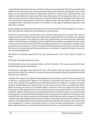 suspect that constructs do not exist, or if they do they are not important. They are somewhat right
  about the first idea (of course, constructs do not physically exist), but wrong about the second
  (they are not important). However, defining the construct is often easier said than done, and
  might be somewhat time-consuming. This is why these steps are not sequential, that is, it’s rare
  to do one step, finish it, and then do the next. Several of these steps may happen simultaneously,
  or it may be more convenient to do them in a different order. You may finish a step, decide it is
  completed, only to find that you have to reconsider it in the light of additional experience and
  data. This is normal.

  (2) Investigate any theory that describes the construct of interest. This presupposes, of course,
  that such a theory or theories exist and that you can find them.

  (3) Review any previous questionnaires you can find which purport to measure the same or
  similar construct. Carefully examine the items in these questionnaires to see if there are any that
  might fit your purposes. You might also note if the questionnaire you found provides validation
  evidence and what type of reliability is given. Study how the evidence was gathered to determine
  if you want to use similar data collection and analysis procedures. Is it possible to simply use the
  questionnaire you found as is? If so, consider yourself lucky, and move directly to the pilot stage.
  But if you use a previously published questionnaire, remember to supply full citation so you are
  not accused of plagiarism.

  (4) Decide on practical requirements for your questionnaire, such as the optimal number of
  items.

  (5) Decide what type of data you want.

  (6) Brainstorm items from yourself, others, and the literature. This means ask yourself what
  would be good questionnaire items,

  (7) Interview colleagues and students for items. This means ask your teacher friends for good
  questionnaire items. For students, it means ask advanced students to make a question that would
  measure your construct.

  Consider this stage of questionnaire development from Courtney’s point of view. Courtney has
  an idea for a questionnaire. Maybe it’s to evaluate an innovation she wants to try or has tried
  in her class, maybe it’s to gather factual information about her students, or maybe she wants
  to know what problems her students have in her course and how they are dealing with them.
  Before Courtney sits down at her kitchen table to write her items, she might first write down
  the purpose of the questionnaire. Of course, the purpose of any questionnaire is to measure the
  construct, which is another way of saying that the purpose of a questionnaire is to measure what
  it is designed to measure. Writing the purpose of her questionnaire would force Courtney to state
  explicitly what she wants to measure, and perhaps clarify why she wants to measure it. Then she
  could list areas that might be relevant to her purpose, such as the sources that she might read. In
  addition, she might ask herself the academic keywords related to the construct she is interested
  in investigating: it is hard to investigate theory or review previous questionnaires if you don’t
  know what keywords are associated with the area of interest, as used by scholars in the field.



  148									Data from Questionnaires		
_________________________________________________________________________________

				
 