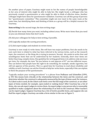 On another piece of paper, Courtney might want to list the names of people knowledgeable
in her area of interest who might be able to help her. She might locate a colleague who has
previously created a questionnaire or who might be able to think of effective items. Another
colleague might have ideas for questionnaire validation. Courtney can call this group of persons
her “questionnaire committee.” This committee might not ever meet in the same room at the
same time, but identifying them and thinking of them as a group will be a helpful resource for
Courtney.

Item writing In the second stage, the item writing stage:

(8) Decide how many items you want, including subtest areas. Write more items than you need
so you can eliminate items that don’t work.

(9) Ask your colleagues for help in item writing, if possible.

(10) Logically analyze the scoring procedures.

(11) Ask expert judges and students to review items.

Courtney is now ready to write items. She will have two major problems; first she needs to be
sure each item is related to what has been referred to by various terms, such as the research
topic, the construct, or the thing she is trying to measure. Second, she needs to write clear and
unambiguous items that can be understood by her students. Generally, short clear items are
better than long, complex items. One guideline for writing good items is to address only one issue
per item. For example, the item “Do you believe in and approve of X?” are two different issues.
One can believe that people have the right to do something, for example, smoke cigarettes, but
still not approve of this practice. This is a good time for Courtney to read about reliability and
validity as well. Courtney can ask her friends to help her write items, especially if she can explain
to them the purpose of the questionnaire.

“Logically analyze your scoring procedures” is a phrase from Pedhazur and Schmelkin (1991,
p. 59)’ this means look critically at the relationship between the items and the construct, and
determine whether the construct is adequately measured by the type of items used. For instance,
if a Likert scale is used, do the Likert scale items cover the full range of the construct, or are other
types of items needed, for example, open-ended or ranking items? After Courtney has a list of
items, she can ask expert judges to review them. An expert judge is any person who is reasonably
qualified to make a judgment about the relationship of an item to the construct. Other teachers
can be expert judges. Suppose Courtney has a list of twelve possible items, and suppose she can
find five expert judges. Courtney can make a form similar to the one in Figure 5.




_________________________________________________________________________________
Griffee										 			149
 