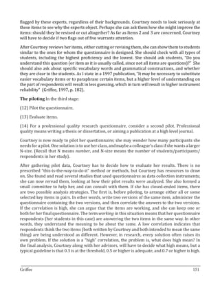 flagged by these experts, regardless of their backgrounds. Courtney needs to look seriously at
these items to see why the experts object. Perhaps she can ask them how she might improve the
items: should they be revised or cut altogether? As far as Items 2 and 3 are concerned, Courtney
will have to decide if two flags out of five warrants attention.

After Courtney reviews her items, either cutting or revising them, she can show them to students
similar to the ones for whom the questionnaire is designed. She should check with all types of
students, including the highest proficiency and the lowest. She should ask students, “Do you
understand this question (or item as it is usually called, since not all items are questions)?” She
should also ask about specific vocabulary words and grammatical constructions, and whether
they are clear to the students. As I state in a 1997 publication, “It may be necessary to substitute
easier vocabulary items or to paraphrase certain items, but a higher level of understanding on
the part of respondents will result in less guessing, which in turn will result in higher instrument
reliability” (Griffee, 1997, p. 182).

The piloting In the third stage:

(12) Pilot the questionnaire.

(13) Evaluate items.

(14) For a professional quality research questionnaire, consider a second pilot. Professional
quality means writing a thesis or dissertation, or aiming a publication at a high level journal.

Courtney is now ready to pilot her questionnaire; she may wonder how many participants she
needs for a pilot. One solution is to use her class, and maybe a colleague’s class if she wants a larger
N-size. (Recall that N means number, and N-size means the number of students/participants/
respondents in her study).

After gathering pilot data, Courtney has to decide how to evaluate her results. There is no
prescribed “this-is-the-way-to-do-it” method or methods, but Courtney has resources to draw
on. She found and read several studies that used questionnaires as data collection instruments;
she can now reread them, looking at how their pilot results were analyzed. She also formed a
small committee to help her, and can consult with them. If she has closed-ended items, there
are two possible analysis strategies. The first is, before piloting, to arrange either all or some
selected key items in pairs. In other words, write two versions of the same item, administer the
questionnaire containing the two versions, and then correlate the answers to the two versions.
If the correlation is high, she can argue that the items are working, and she can keep one or
both for her final questionnaire. The term working in this situation means that her questionnaire
respondents (her students in this case) are answering the two items in the same way. In other
words, they understand the meaning to be about the same. A low correlation indicates that
respondents think the two items (both written by Courtney and both intended to mean the same
thing) are being understood as different. However, in research, every solution often raises its
own problem. If the solution is a “high” correlation, the problem is, what does high mean? In
the final analysis, Courtney along with her advisors, will have to decide what high means, but a
typical guideline is that 0.3 is at the threshold, 0.5 or higher is adequate, and 0.7 or higher is high.


_________________________________________________________________________________
Griffee										 			151
 