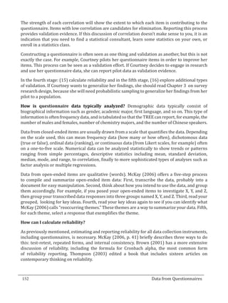 The strength of each correlation will show the extent to which each item is contributing to the
  questionnaire. Items with low correlation are candidates for elimination. Reporting this process
  provides validation evidence. If this discussion of correlation doesn’t make sense to you, it is an
  indication that you need to find a statistical consultant, learn some statistics on your own, or
  enroll in a statistics class.

  Constructing a questionnaire is often seen as one thing and validation as another, but this is not
  exactly the case. For example, Courtney pilots her questionnaire items in order to improve her
  items. This process can be seen as a validation effort. If Courtney decides to engage in research
  and use her questionnaire data, she can report pilot data as validation evidence.

  In the fourth stage: (15) calculate reliability and in the fifth stage, (16) explore additional types
  of validation. If Courtney wants to generalize her findings, she should read Chapter 3 on survey
  research design, because she will need probabilistic sampling to generalize her findings from her
  pilot to a population.

  How is questionnaire data typically analyzed? Demographic data typically consist of
  biographical information such as gender, academic major, first language, and so on. This type of
  information is often frequency data, and is tabulated so that the TREE can report, for example, the
  number of males and females, number of chemistry majors, and the number of Chinese speakers.

  Data from closed-ended items are usually drawn from a scale that quantifies the data. Depending
  on the scale used, this can mean frequency data (how many or how often), dichotomous data
  (true or false), ordinal data (ranking), or continuous data (from Likert scales, for example) often
  on a one-to-five scale. Numerical data can be analyzed statistically to show trends or patterns
  ranging from simple percentages, descriptive statistics including mean, standard deviation,
  median, mode, and range, to correlation, finally to more sophisticated types of analyses such as
  factor analysis or multiple regressions.

  Data from open-ended items are qualitative (words). McKay (2006) offers a five-step process
  to compile and summarize open-ended item data: First, transcribe the data, probably into a
  document for easy manipulation. Second, think about how you intend to use the data, and group
  them accordingly. For example, if you posed your open-ended items to investigate X, Y, and Z,
  then group your transcribed data responses into three groups named X, Y, and Z. Third, read your
  grouped, looking for key ideas. Fourth, read your key ideas again to see if you can identify what
  McKay (2006) calls “reoccurring themes.” These themes are a way to summarize your data. Fifth,
  for each theme, select a response that exemplifies the theme.



  As previously mentioned, estimating and reporting reliability for all data collection instruments,
  How can I calculate reliability?


  including questionnaires, is necessary. McKay (2006, p. 41) briefly describes three ways to do
  this: test-retest, repeated forms, and internal consistency. Brown (2001) has a more extensive
  discussion of reliability, including the formula for Cronbach alpha, the most common form
  of reliability reporting. Thompson (2003) edited a book that includes sixteen articles on
  contemporary thinking on reliability.



  152									Data from Questionnaires		
_________________________________________________________________________________

				
 