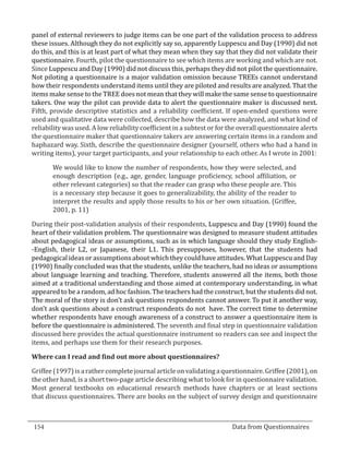 panel of external reviewers to judge items can be one part of the validation process to address
  these issues. Although they do not explicitly say so, apparently Luppescu and Day (1990) did not
  do this, and this is at least part of what they mean when they say that they did not validate their
  questionnaire. Fourth, pilot the questionnaire to see which items are working and which are not.
  Since Luppescu and Day (1990) did not discuss this, perhaps they did not pilot the questionnaire.
  Not piloting a questionnaire is a major validation omission because TREEs cannot understand
  how their respondents understand items until they are piloted and results are analyzed. That the
  items make sense to the TREE does not mean that they will make the same sense to questionnaire
  takers. One way the pilot can provide data to alert the questionnaire maker is discussed next.
  Fifth, provide descriptive statistics and a reliability coefficient. If open-ended questions were
  used and qualitative data were collected, describe how the data were analyzed, and what kind of
  reliability was used. A low reliability coefficient in a subtest or for the overall questionnaire alerts
  the questionnaire maker that questionnaire takers are answering certain items in a random and
  haphazard way. Sixth, describe the questionnaire designer (yourself, others who had a hand in
  writing items), your target participants, and your relationship to each other. As I wrote in 2001:

         We would like to know the number of respondents, how they were selected, and
         enough description (e.g., age, gender, language proficiency, school affiliation, or
         other relevant categories) so that the reader can grasp who these people are. This
         is a necessary step because it goes to generalizability, the ability of the reader to
         interpret the results and apply those results to his or her own situation. (Griffee,
         2001, p. 11)

  During their post-validation analysis of their respondents, Luppescu and Day (1990) found the
  heart of their validation problem. The questionnaire was designed to measure student attitudes
  about pedagogical ideas or assumptions, such as in which language should they study English-
  -English, their L2, or Japanese, their L1. This presupposes, however, that the students had
  pedagogical ideas or assumptions about which they could have attitudes. What Luppescu and Day
  (1990) finally concluded was that the students, unlike the teachers, had no ideas or assumptions
  about language learning and teaching. Therefore, students answered all the items, both those
  aimed at a traditional understanding and those aimed at contemporary understanding, in what
  appeared to be a random, ad hoc fashion. The teachers had the construct, but the students did not.
  The moral of the story is don’t ask questions respondents cannot answer. To put it another way,
  don’t ask questions about a construct respondents do not have. The correct time to determine
  whether respondents have enough awareness of a construct to answer a questionnaire item is
  before the questionnaire is administered. The seventh and final step in questionnaire validation
  discussed here provides the actual questionnaire instrument so readers can see and inspect the
  items, and perhaps use them for their research purposes.



  Griffee (1997) is a rather complete journal article on validating a questionnaire. Griffee (2001), on
  Where can I read and find out more about questionnaires?


  the other hand, is a short two-page article describing what to look for in questionnaire validation.
  Most general textbooks on educational research methods have chapters or at least sections
  that discuss questionnaires. There are books on the subject of survey design and questionnaire



  154									Data from Questionnaires		
_________________________________________________________________________________

				
 