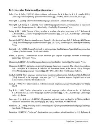 References for Data from Questionnaires
  Adler, P. A., & Adler, P. (1998). Observational techniques. In N. K. Denzin & Y. S. Lincoln (Eds.).
     Collecting and interpreting qualitative materials (pp. 79-109). Thousand Oaks, CA: Sage.

  Allwright, D. (1988). Observation in the language classroom. London: Longman.

  Allwright, D., & Bailey, K. M. (1991). Focus on the language classroom: An introduction to classroom
     research for language teachers. Cambridge: Cambridge University Press.

  Bailey, K. M. (1990). The use of diary studies in teacher education programs. In J. C. Richards &
     D. Nunan (Eds.). Second language teacher education (pp. 215-226). Cambridge: Cambridge
     University Press.

  Bartlett, L. (1990). Teacher development through reflective teaching. In J. C. Richards & D. Nunan
     (Eds.). Second language teacher education (pp. 202-214). Cambridge: Cambridge University
     Press.

  Bernard, H. R. (1994). Research methods in anthropology: Qualitative and quantitative approaches
     (2nd ed.). Walnut Creek, CA: Altamira Press.

  Burns, A. (1999). Collaborative action research for English language teachers. Cambridge:
     Cambridge University Press.

  Chaudron, C. (1988). Second language classrooms. Cambridge: Cambridge University Press.

  Chaudron, C. (1991). Validation in second language classroom research: The role of observation.
     In R. Phillipson, E. Kellerman, L. Selinker, M. Sharwood Smith, & M. Swain (Eds.). Foreign/
     Second language pedagogy research (pp. 187-196). Clevedon: Multilingual Matters.

  Cook, V. (1989). The I-language approach and classroom observation. In C. Brumfit & R. Mitchell
     (Eds.). Research in the language classroom (pp. 71-77). London: Modern English Publications
     in association with The British Council.

  Cosh, J. (1999). Peer observation: A reflective model. English Language Teaching Journal 53(1),
     22-27.

  Day, R. R. (1990). Teacher observation in second language teacher education. In J. C. Richards
     & D. Nunan (Eds.). Second language teacher education (pp. 43-61). Cambridge: Cambridge
     University Press.

  Evertson, C. M., & Green, J. L. (1986). Observation as inquiry and method. In M. Wittrock (Ed.),
     Handbook on research and teaching (pp. 162-213). New York, NY: MacMillan.

  Fanselow, J. F. (1987). Breaking rules: Generating and exploring alternatives in language teaching.
     New York, NY: Longman.

  Fanselow, J. F. (1990). “Let’s see”: Contrasting conversations about teaching. In J. C. Richards &



  156									Data from Questionnaires		
_________________________________________________________________________________

				
 