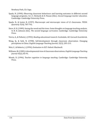 Newbury Park, CA: Sage.

  Spada, N. (1990). Observing classroom behaviours and learning outcomes in different second
     language programs. In J. C. Richards & D. Nunan (Eds.). Second language teacher education.
     Cambridge: Cambridge University Press.

  Spada, N., & Lyster, R. (1997). Macroscopic and microscopic views of L2 classrooms. TESOL
     Quarterly 31(4), 787-792.

  Stern, H. H. (1989). Seeing the wood and the trees: Some thoughts on language teaching analysis.
     In R. K. Johnson (Ed.). The second language curriculum. Cambridge: Cambridge University
     Press.

  Vierra, A., & Pollock, J. (1992). Reading educational research. Scottsdale, AZ: Gorsuch Scarisbrick.

  Wang, Q., & Seth, N. (1998). Self-development through classroom observation: Changing
    perceptions in China. English Language Teaching Journal, 52(3), 205-213.

  Weir, C., & Roberts, J. (1994). Evaluation in ELT. Oxford: Blackwell.

  Williams, M. (1989). A developmental view of classroom observations. English Language Teaching
     Journal 43(2), 85-91.

  Woods, D. (1996). Teacher cognition in language teaching. Cambridge: Cambridge University
    Press.




  158									Data from Questionnaires		
_________________________________________________________________________________

				
 
