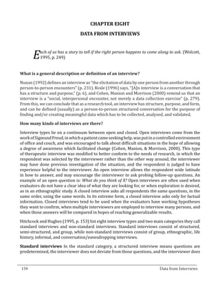 CHAPTER EIGHT
                                   DATA FROM INTERVIEWS


             ach of us has a story to tell if the right person happens to come along to ask. (Wolcott,
         E   1995, p. 249)




  Nunan (1992) defines an interview as “the elicitation of data by one person from another through
  What is a general description or definition of an interview?


  person-to-person encounters” (p. 231). Kvale (1996) says, “[A]n interview is a conversation that
  has a structure and purpose,” (p. 6), and Cohen, Manion and Morrison (2000) remind us that an
  interview is a “social, interpersonal encounter, not merely a data collection exercise” (p. 279).
  From this, we can conclude that as a research tool, an interview has structure, purpose, and form,
  and can be defined (usually) as a person-to-person structured conversation for the purpose of
  finding and/or creating meaningful data which has to be collected, analyzed, and validated.



  Interview types lie on a continuum between open and closed. Open interviews come from the
  How many kinds of interviews are there?


  work of Sigmund Freud, in which a patient came seeking help, was put in a controlled environment
  of office and couch, and was encouraged to talk about difficult situations in the hope of allowing
  a degree of awareness which facilitated change (Cohen, Manion, & Morrison, 2000). This type
  of therapeutic interview was modified to better conform to the needs of research, in which the
  respondent was selected by the interviewer rather than the other way around, the interviewer
  may have done previous investigation of the situation, and the respondent is judged to have
  experience helpful to the interviewer. An open interview allows the respondent wide latitude
  in how to answer, and may encourage the interviewer to ask probing follow-up questions. An
  example of an open question is: What do you think of X? Open interviews are often used when
  evaluators do not have a clear idea of what they are looking for, or when exploration is desired,
  as in an ethnographic study. A closed interview asks all respondents the same questions, in the
  same order, using the same words. In its extreme form, a closed interview asks only for factual
  information. Closed interviews tend to be used when the evaluators have working hypotheses
  they want to confirm, when multiple interviewers are employed to interview many persons, and
  when those answers will be compared in hopes of reaching generalizable results.

  Hitchcock and Hughes (1995, p. 153) list eight interview types and two main categories they call
  standard interviews and non-standard interviews. Standard interviews consist of structured,
  semi-structured, and group, while non-standard interviews consist of group, ethnographic, life
  history, informal, and conversation/eavesdropping interviews.

  Standard interviews In the standard category, a structured interview means questions are
  predetermined, the interviewer does not deviate from those questions, and the interviewer does

_________________________________________________________________________________
  159										Data from Interviews		
					
 