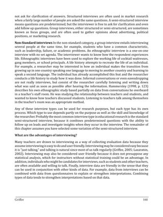 not ask for clarification of answers. Structured interviews are often used in market research
when a fairly large number of people are asked the same questions. A semi-structured interview
means questions are predetermined, but the interviewer is free to ask for clarification and even
add follow up questions. Group interviews, either structured or semi-structured, are sometimes
known as focus groups, and are often used to gather opinions about advertising, political
positions, or marketing research.

Non-Standard interviews In the non-standard category, a group interview entails interviewing
several people at the same time, for example, students who have a common characteristic,
such as leadership, failure, or academic problems. An ethnographic interview is a one-on-one
interview with no set agenda. The interviewer wants to know how the respondent experiences
life. Ethnographic interviews have been used to explore the working life of cocktail waitresses,
gang members, or school principals. A life history attempts to recreate the life of an individual.
For example, a researcher may be interested in how an individual makes the transition from
growing up in one country speaking one language to moving to another country and learning to
speak a second language. The individual has already accomplished this feat and the researcher
conducts a life history to study how it was done. Informal conversations or even eavesdropping
are not really interviews, but consist of the researcher carefully listening and writing down
what was said as soon as possible after hearing the information. Hammersley (1998, p. 123)
describes his own ethnographic study based partially on data from conversations he overheard
in a teacher’s staff room. He was studying the relationship between teachers and students, and
wanted to know how teachers discussed students. Listening to teachers talk among themselves
in the teacher’s room was an appropriate method.

Any of these interview types can be used for research purposes, but each type has its own
process. Which type to use depends partly on the purpose as well as the skill and knowledge of
the researcher. Probably the most common interview type in educational research is the standard
semi-structured interview, because it combines predetermined questions with the ability to
follow up on leads and investigate insights when they occur in the interview. The remainder of
this chapter assumes you have selected some variation of the semi-structured interview.



Many teachers are drawn to interviewing as a way of collecting evaluation data because they
What are the advantages of interviewing?


assume interviewing is easy to do and user friendly. Interviewing may be considered easy because
it is ”just talking,” and talking is natural since most of us talk regularly (Griffee, 2005; Lazaraton,
2002). Interviewing may also be considered user friendly because it does not presuppose any
statistical analysis, which for instructors without statistical training could be an advantage. In
addition, individuals who might be candidates for interviews, such as students and other teachers,
are often available and willing to talk. Finally, interview data are friendly in the sense that they
can be used in conjunction with other kinds of data. For example, data from interviews can be
combined with data from questionnaires to explain or strengthen interpretations. Combining
types of data tends to strengthen interpretations based on that data.




_________________________________________________________________________________
Griffee										 			160
 