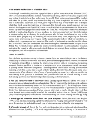 Even though interviewing remains a popular way to gather evaluation data, Flinders (1997)
  What are the weaknesses of interview data?


  offers several limitations to this method. First, individuals being interviewed, called respondents,
  may be inarticulate in how they understand the world. Their understandings could be implicit
  and taken for granted, which may mean that they may have an opinion, but they are not be
  able to state it in a clear way. As a result, your respondents may or may not be able to tell you
  what they think about the topic you are interested in. Second, some people may not have an
  opinion. See Luppescu and Day (1990) for an example applied to questionnaire data. Third, what
  people say and what people mean may not be the same. As a result, their interview data may be
  garbled or misleading. Fourth, persons available for interviews may not have the information
  or understanding we are looking for, while persons who do have the information may not be
  available. Fifth, people may be unwilling to discuss what they know, especially on sensitive
  topics. Sixth, interviewing may require skillful questioning to find out what we want to know,
  and certainly requires active interpretation. The results of an interview must be considered raw
  data that do not “speak for themselves” and require an explicit form of interview analysis (Block,
  2000). As a result of all these problems, interview interpretation requires validation evidence,
  indicating the extent to which we understood that one or more of these problems might have
  been present, and what we did to address them.



  There is little agreement among evaluators, researchers, or methodologists as to the best or
  Issues to consider


  correct way to conduct interviews. As a result, there are many problems to address and answer.
  For example, one problem is starting the interviewing process without considering the desired
  outcome. Another problem is hesitation or reluctance to begin interviewing, which can result
  in putting off the interviews altogether. The first problem can be dealt with by pre-interview
  planning, while the second can be dealt with by piloting the interview. However, many other
  issues remain. What follows is a list of many of questions facing researchers who are considering
  interviewing. Each question is numbered, and possible solutions are offered, bearing in mind
  that raising questions may be more important than any particular answer.

  1. Are you sure you want to interview? Metz (2001) reports that one of the few areas of
  agreement among educational researchers is that “the key element, the starting point, and most
  important issue in developing research is the research question” (p. 13). Accordingly, you should
  review the purpose of your evaluation, look at your research question or questions, and determine
  if interview data are appropriate. If what you are interested in can be directly observed, then
  some form of observation might be called for instead of an interview. As Patton (1990) says,
  “[W]e interview people to find out from them those things we cannot directly observe” (p. 278).

  2. What type of interview would best suit your purpose? Earlier, Hitchcock and Hughes
  (1995) were cited as discussing eight types of interviews, ranging from very structured to very
  open. Review that list and decide which type of interview would be best for your purposes.

  3. Whom to interview? One of the first and most important steps in interviewing is deciding
  whom to interview. Spradley (1979, p. 46) suggests individuals with a history in the situation of

_________________________________________________________________________________
  161										Data from Interviews		
					
 