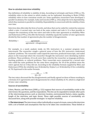 One definition of reliability is stability of data. According to LeCompte and Goetz (1982, p. 35),
How to calculate interview reliability


reliability refers to the extent to which studies can be replicated, According to Kvale (1996),
reliability refers to how consistent results are. Some qualitative researchers have developed a
parallel vocabulary. For example, Guba and Lincoln (1989, p. 242) adopt the term dependability,
which they maintain is parallel to reliability. Dependability is concerned with the stability of data
over time.

Interview data often take the form of words, and ideas that can be coded for content by someone
called a rater. A second rater can look at the same content and code it. It is then possible to
compare the consistency of the two raters and refer to this rater agreement as reliability. Miles
and Huberman (1994, p. 64) offer the formula: reliability equals the number of rater agreements
divided by that number of agreements plus the number of disagreements.

Reliability = 	       	      agreement	     	
      	     		         agreement + disagreement


For example, in a needs analysis study, six ESL instructors in a summer program were
interviewed. The researcher sought a general sense of how the ESL instructors understood
students’ problems. The researcher audio-taped the interview, produced transcripts, and coded
places in the transcript where the researcher thought the instructors were identifying student
problems. These problems, 23 in all, were then coded by the researcher as language problems,
teaching problems, or cultural problems. Their transcripts were examined by a second rater
who coded the same problems for the same three categories. On 18 of the problem areas the
raters agreed, but on 5 they did not. According to the reliability formula supplied by Miles and
Huberman (1994), the reliability was 18 divided by 18 plus 5, or 18 divided by 23 for a reliability
of .78. Expressed in the earlier formula:

                			18	 .78                 =
                		               18 + 25
The two raters discussed the five disagreements and finally agreed on three of them resulting in
a formula of 21 agreements and 2 disagreements for a final reliability of .91, which is a high level
of inter-rater reliability.



Cohen, Manion, and Morrison (2000, p. 121) suppose that sources of unreliability reside in the
Sources of unreliability


interviewer, the questions, and the respondents. This list can be expanded to include other parts
of the interviewing process such as interview location, environmental factors, status equality,
length of the interview, and topic threat. These eight possible sources of unreliability are
discussed here, along with possible strategies to improve reliability.

1. The interviewer The interviewer, either individually or as part of a team, comes to the interview
with a set of beliefs and assumptions that has to be taken into consideration. These beliefs or


_________________________________________________________________________________
Griffee										 			166
 