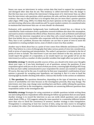 biases can cause an interviewer to notice certain data that tend to support her assumptions
  and disregard other data that do not. This tendency is called interviewer bias; the danger is
  that this bias may occur without the interviewer’s being aware of it. Interviewer bias can affect
  how the interviewer asks questions, which questions she asks, and how she presents validation
  evidence. One way to deal with bias is to recognize that you are more than a passive question
  asker (Agar, 1980; Long, 2005). It is likely that you have opinions on the topic about which you
  are interviewing, otherwise, why would you ask? In a post-modern context, it is considered naïve
  to maintain that interviewer bias can--or even should--be eliminated.

  Evaluators with quantitative backgrounds have traditionally viewed bias as a threat to be
  controlled for. Some evaluators from a qualitative research tradition also share this assumption,
  and want to avoid or minimize the effects of bias. However, others, such as Holstein and Gubrium
  (1995), view the interview respondent not as what they call a vessel waiting to be emptied of
  their true beliefs, but as a storyteller who cooperates with the interviewer in creating meaning.
  Thus, bias is not a problem, because the evaluator can use bias or point of view to assist the
  respondent in creating multiple stories, none of which is more true than another.

  Another way to think about bias as a point of view comes from Altheide and Johnson (1998, p.
  293). They believe in a view of ethnography that takes various points of view into consideration,
  both in terms of reporting and interpretation. The author’s perspective is included in the list of
  points of view to include. The interviewer is just one more element in the mix, and just as we
  would report the gender of a respondent, so we would report our own gender (if we are the
  interviewer) as well as a number of other possible variables that might affect our point of view.

  Reliability strategy To identify possible sources of bias, you should write down your thoughts
  about your topic, or if you have developed a set of questions, answer the questions. If your
  respondent agrees with you on all or most of what you wrote, a warning light should go off. It may
  be that you have subtly communicated to your respondent the answer you wanted or expected.
  Of course, this may not be the case. It could also be that your respondent’s confirmation of your
  opinion is grounds for accepting your hypothesis, not rejecting it. But it is wise to heed the
  warning light by double-checking with others. I discuss this further in the section on validation.

   2. The questions The questions themselves, depending on the type of interview, may be a
  source of unreliability over time because as the investigation proceeds, they may change. The
  interviewer, over time, may change some wording here and there, subtly refining the questions,
  for example, until late in the investigation, respondents are answering different questions than
  respondents earlier in the investigation did.

  Reliability strategy Strategies for using consistent or reliable questions include writing them
  out and reading them to respondents while allowing for follow-up questions that are unscripted.
  Another strategy is to record the interview so you can verify which questions were actually
  asked. Kvale (1996, p. 152) suggests asking the same question in a somewhat different fashion
  more than once to check the consistency of answers. Another strategy is data triangulation.
  Triangulation is comparing at least two sources of data, using one data source to strengthen
  (or weaken) the other. (See Introduction to Data Collection Instruments for a discussion.) For


_________________________________________________________________________________
  167										Data from Interviews		
					
 