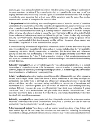 example, you could conduct multiple interviews with the same person, asking at least some of
the same questions each time. If the respondent tended to respond in the same way, even if in a
slightly different form, consistency could be argued. If interviews were conducted with multiple
respondents, again assuming that at least some of the questions were the same, then similar
answers could be used to strengthen the interpretation.

3. Respondents Individuals being interviewed represent several potential sources of interview
unreliability. One source of unreliability, termed underrepresentation, occurs when only one or
a few respondents say X, and X seems plausible to the interviewer, so X is accepted. The problem
is that other respondents would not say X, but they were not interviewed. A dramatic example
of this occurred when I was teaching in Japan. My supervisor returned from a trip to the United
States and wanted to know why Americans did not like pickles. Curious, I asked why he thought
that. My supervisor was in a hamburger shop, witnessed one person taking the pickles off his
hamburger, and concluded that Americans did not like pickles. His sample of one person was
extended to a population of three hundred million people.

A second reliability problem with respondents comes from the fact that the interviewer may like
some respondents more than others for any number of reasons including that they are available,
interesting, attractive, friendly, cooperative, or articulate. This is what Miles and Huberman
(1994) call the elite bias, the tendency to respond to some people differently than others, and
often these persons are the “elite.” A third respondent problem is that sometimes respondents
will lie, either intentionally because they wish to hide something or unintentionally because they
are self-deceived.

Reliability strategies There are several strategies for respondent unreliability. One is to expand
the number of respondents to see if the data remain constant. Another is to randomly sample
different, especially potentially underrepresented populations. A third strategy is to actively seek
those who disagree with the data you are receiving.

4. Interview location Interview location should be considered because this may affect interview
results. For example, coffee shops have levels of noise, interviews in cars may be subject to
distractions (no matter who is driving), and offices have ringing telephones or unexpected
visitors. All these can affect the mood, feeling, and ability to concentrate of interviewer and
respondent alike. There is no perfect place to conduct an interview, but different places may
produce different responses in some way. If most interviews took place in location X under
conditions Y and Z, but a few interviews took place in location A under conditions B and C, and
those few interviews done in location A produced data somewhat different that produced in
location X, this should cause concern.

Reliability strategies These strategies include describing the location in the write-up so readers
know the conditions under which the interviews took place. If possible, also use the same or
similar interview location to interview all respondents.

5. Environmental factors These issues, such as weather conditions, time of day, fatigue, and
even level of light or darkness may also contribute to interview data reliability. Interviewing
respondents in a bright, artificially lit room without windows may result in answers different from

_________________________________________________________________________________
Griffee										 			168
 