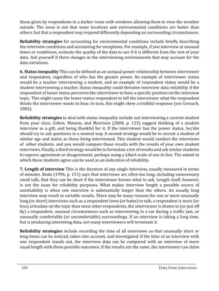 those given by respondents in a darker room with windows allowing them to view the weather
  outside. The issue is not that some locations and environmental conditions are better than
  others, but that a respondent may respond differently depending on surrounding circumstances.

  Reliability strategies for accounting for environmental conditions include briefly describing
  the interview conditions and accounting for exceptions. For example, if you interview at unusual
  times or conditions, evaluate the quality of the data to see if it is different from the rest of your
  data. Ask yourself if there changes in the interviewing environments that may account for the
  data variations.

  6. Status inequality This can be defined as an unequal power relationship between interviewer
  and respondent, regardless of who has the greater power. An example of interviewer status
  would be a teacher interviewing a student, and an example of respondent status would be a
  student interviewing a teacher. Status inequality could threaten interview data reliability if the
  respondent of lesser status perceives the interviewer to have a specific position on the interview
  topic. This might cause the lower-status respondent to tell the interviewer what the respondent
  thinks the interviewer wants to hear. In turn, this might skew a truthful response (see Gorsuch,
  2002).

  Reliability strategies to deal with status inequality include not interviewing a current student
  from your class. Cohen, Manion, and Morrison (2000, p. 123) suggest thinking of a student
  interview as a gift, and being thankful for it. If the interviewer has the power status, he/she
  should try to ask questions in a neutral way. A second strategy would be to recruit a student of
  similar age and status as those being interviewed. This student would conduct the interviews
  of other students, and you would compare those results with the results of your own student
  interviews. Finally, a third strategy would be to formulate a list of results and ask similar students
  to express agreement or disagreement, perhaps using a Likert scale of one to five. The extent to
  which these students agree can be used as an indication of reliability.

  7. Length of interview This is the duration of any single interview, usually measured in terms
  of minutes. Kvale (1996, p. 151) says that interviews are often too long, including unnecessary
  small talk; that they can be short if the interviewer knows what to ask. Length itself, however,
  is not the issue for reliability purposes. What makes interview length a possible source of
  unreliability is when one interview is substantially longer than the others. An usually long
  interview may result in variable results. There may be many reasons for one or more unusually
  long (or short) interviews such as a respondent loves (or hates) to talk, a respondent is more (or
  less) articulate on the topic than most other respondents, the interviewer is drawn to (or put off
  by) a respondent, unusual circumstances such as interviewing in a car during a traffic jam, or
  unusually comfortable (or uncomfortable) surroundings. If an interview is taking a long time,
  but is producing interesting data, not many interviewers will terminate it.

  Reliability strategies include recording the time of all interviews so that unusually short or
  long times can be noticed, taken into account, and investigated. If the time of an interview with
  one respondent stands out, the interview data can be compared with an interview of more
  usual length with three possible outcomes. If the results are the same, the interviewer can claim


_________________________________________________________________________________
  169										Data from Interviews		
					
 