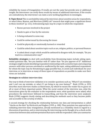 reliability by reason of triangulation. If results are not the same but provide new or additional
insight, the interviewer can verify these results by means of additional interviews. If the results
are contradictory, the interviewer can claim a new working hypothesis to investigate.

8. Topic threat This is unreliability induced by interviews about sensitive areas for respondents,
or what Cohen, Manion, and Morrison (2000) call “research that might pose a significant threat
to those involved” (p. 121). A threatening topic may be a topic in which the respondent:

       •	 Knows persons involved in the project

       •	 Stands to gain or lose by the outcome

       •	 Is being evaluated in some way

       •	 Could be embarrassed by discussing the issues

       •	 Could be physically or emotionally harmed or rewarded

       •	 Could be asked about sensitive topics such as sex, religion, politics, or personal finances

       •	 Is asked about a topic which would be awkward to disagree with, for example, “Do you
       teach in a communicative way?”

Reliability strategies to deal with unreliability from threatening topics include asking open-
ended questions like, “Are you familiar with X? rather than “Do you approve of X?” Additional
strategies might include identifying respondent relationships with a sensitive topic and comparing
answers with other persons unrelated or unaffected by the topic, asking additional respondents
for whom the topic may be threatening to gage possible bias, to avoid such individuals for your
interview, or to interview as many of these types of respondents as possible to make sure their
views are included.



One way to think of interview validation is to consider questions such as, “What if I am mistaken
Strategies to validate interview data


and I can’t see my mistake, or what if I am living in my own fantasy?” Kvale (1996, p. 255)
describes most interview studies as black boxes, by which he means the reader has to guess on
all or most of these important points: What the social context of the interview was, what the
instructions given by the evaluator to the respondents were, what questions were asked, what
procedures the interviewer followed in transcribing, and how the interviews were analyzed.
Kvale (1996) suggests clearly stating and describing the methods used so they become public
and accessible to the scrutiny of others.

A second strategy for checking the relationship between raw data and interpretation is called
“checks on the data” by Hitchcock and Hughes (1995, p. 180). They postulate two approaches to
validating interview data: triangulation, already mentioned as a reliability check in regard to a
discussion of questions, and re-interviewing. Re-interviewing can be thought of as a check on the
connection between data and interpretation that starts with the respondent. After you summarize


_________________________________________________________________________________
Griffee										 			170
 