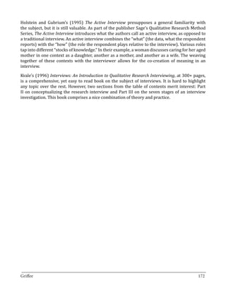 Holstein and Gubrium’s (1995) The Active Interview presupposes a general familiarity with
the subject, but it is still valuable. As part of the publisher Sage’s Qualitative Research Method
Series, The Active Interview introduces what the authors call an active interview, as opposed to
a traditional interview. An active interview combines the “what” (the data, what the respondent
reports) with the “how” (the role the respondent plays relative to the interview). Various roles
tap into different “stocks of knowledge.” In their example, a woman discusses caring for her aged
mother in one context as a daughter, another as a mother, and another as a wife. The weaving
together of these contexts with the interviewer allows for the co-creation of meaning in an
interview.

Kvale’s (1996) Interviews: An Introduction to Qualitative Research Interviewing, at 300+ pages,
is a comprehensive, yet easy to read book on the subject of interviews. It is hard to highlight
any topic over the rest. However, two sections from the table of contents merit interest: Part
II on conceptualizing the research interview and Part III on the seven stages of an interview
investigation. This book comprises a nice combination of theory and practice.




_________________________________________________________________________________
Griffee										 			172
 