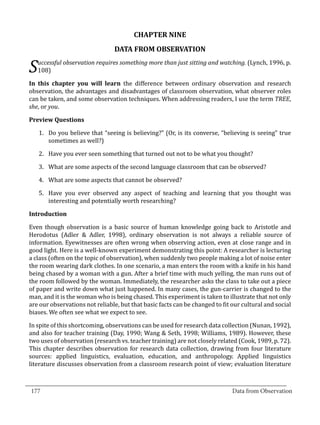 CHAPTER NINE
                                  DATA FROM OBSERVATION
      uccessful observation requires something more than just sitting and watching. (Lynch, 1996, p.
  S   108)

  In this chapter you will learn the difference between ordinary observation and research
  observation, the advantages and disadvantages of classroom observation, what observer roles
  can be taken, and some observation techniques. When addressing readers, I use the term TREE,
  she, or you.



      1.	 Do you believe that “seeing is believing?” (Or, is its converse, “believing is seeing” true
  Preview Questions


          sometimes as well?)

      2.	 Have you ever seen something that turned out not to be what you thought?

      3.	 What are some aspects of the second language classroom that can be observed?

      4.	 What are some aspects that cannot be observed?

      5.	 Have you ever observed any aspect of teaching and learning that you thought was
          interesting and potentially worth researching?



  Even though observation is a basic source of human knowledge going back to Aristotle and
  Introduction


  Herodotus (Adler & Adler, 1998), ordinary observation is not always a reliable source of
  information. Eyewitnesses are often wrong when observing action, even at close range and in
  good light. Here is a well-known experiment demonstrating this point: A researcher is lecturing
  a class (often on the topic of observation), when suddenly two people making a lot of noise enter
  the room wearing dark clothes. In one scenario, a man enters the room with a knife in his hand
  being chased by a woman with a gun. After a brief time with much yelling, the man runs out of
  the room followed by the woman. Immediately, the researcher asks the class to take out a piece
  of paper and write down what just happened. In many cases, the gun-carrier is changed to the
  man, and it is the woman who is being chased. This experiment is taken to illustrate that not only
  are our observations not reliable, but that basic facts can be changed to fit our cultural and social
  biases. We often see what we expect to see.

  In spite of this shortcoming, observations can be used for research data collection (Nunan, 1992),
  and also for teacher training (Day, 1990; Wang & Seth, 1998; Williams, 1989). However, these
  two uses of observation (research vs. teacher training) are not closely related (Cook, 1989, p. 72).
  This chapter describes observation for research data collection, drawing from four literature
  sources: applied linguistics, evaluation, education, and anthropology. Applied linguistics
  literature discusses observation from a classroom research point of view; evaluation literature

_________________________________________________________________________________
  177										Data from Observation	
						
 