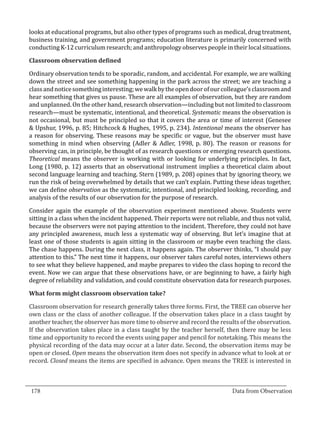 looks at educational programs, but also other types of programs such as medical, drug treatment,
  business training, and government programs; education literature is primarily concerned with
  conducting K-12 curriculum research; and anthropology observes people in their local situations.



  Ordinary observation tends to be sporadic, random, and accidental. For example, we are walking
  Classroom observation defined


  down the street and see something happening in the park across the street; we are teaching a
  class and notice something interesting; we walk by the open door of our colleague’s classroom and
  hear something that gives us pause. These are all examples of observation, but they are random
  and unplanned. On the other hand, research observation—including but not limited to classroom
  research—must be systematic, intentional, and theoretical. Systematic means the observation is
  not occasional, but must be principled so that it covers the area or time of interest (Genesee
  & Upshur, 1996, p. 85; Hitchcock & Hughes, 1995, p. 234). Intentional means the observer has
  a reason for observing. These reasons may be specific or vague, but the observer must have
  something in mind when observing (Adler & Adler, 1998, p. 80). The reason or reasons for
  observing can, in principle, be thought of as research questions or emerging research questions.
  Theoretical means the observer is working with or looking for underlying principles. In fact,
  Long (1980, p. 12) asserts that an observational instrument implies a theoretical claim about
  second language learning and teaching. Stern (1989, p. 208) opines that by ignoring theory, we
  run the risk of being overwhelmed by details that we can’t explain. Putting these ideas together,
  we can define observation as the systematic, intentional, and principled looking, recording, and
  analysis of the results of our observation for the purpose of research.

  Consider again the example of the observation experiment mentioned above. Students were
  sitting in a class when the incident happened. Their reports were not reliable, and thus not valid,
  because the observers were not paying attention to the incident. Therefore, they could not have
  any principled awareness, much less a systematic way of observing. But let’s imagine that at
  least one of those students is again sitting in the classroom or maybe even teaching the class.
  The chase happens. During the next class, it happens again. The observer thinks, “I should pay
  attention to this.” The next time it happens, our observer takes careful notes, interviews others
  to see what they believe happened, and maybe prepares to video the class hoping to record the
  event. Now we can argue that these observations have, or are beginning to have, a fairly high
  degree of reliability and validation, and could constitute observation data for research purposes.



  Classroom observation for research generally takes three forms. First, the TREE can observe her
  What form might classroom observation take?


  own class or the class of another colleague. If the observation takes place in a class taught by
  another teacher, the observer has more time to observe and record the results of the observation.
  If the observation takes place in a class taught by the teacher herself, then there may be less
  time and opportunity to record the events using paper and pencil for notetaking. This means the
  physical recording of the data may occur at a later date. Second, the observation items may be
  open or closed. Open means the observation item does not specify in advance what to look at or
  record. Closed means the items are specified in advance. Open means the TREE is interested in


_________________________________________________________________________________
  178										Data from Observation	
						
 
