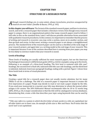 CHAPTER TWO
                             STRUCTURE OF A RESEARCH PAPER



   A   research are even riskier. (Swaffar & Bacon, 1993, p. 143)
       lthough research findings are, to some extent, always inconclusive, practices unsupported by


  In this chapter you will learn: The format of the standard research paper, and how to structure,
  search, and write a research paper that includes a literature review. Even though every research
  paper is unique, there is an organizational pattern that many research papers tend to follow; I
  will refer to this as the standard form. Later, I will discuss possible alternative forms associated
  with qualitative research procedures. In this context, it is important to remember that the process
  of writing and research is recursive--you may write a section, move on to another section, and
  then go back and revise. In that sense, writing a research paper is not always a straightforward
  process. The standard form of the research paper can be used as a checklist at the early stage of
  your research project, and again later as a writing model at the end stage of your research. This
  is important because if one of the sections described here is missing from your paper, you may
  be less likely to convince readers that your research is sound.



  Three levels of heading are usually sufficient for most research papers, but see the American
  Levels of headings


  Psychological Association’s (APA) format guide (2010, p. 62) for examples using up to five levels.
  Following is an example of a three-level heading. The first level is centered with title case*
  headings, the second level is flush left, italicized with title case side headings, and the third level
  is indented, italicized, lowercase paragraph headings ending with a period. Figure 1 shows how
  three levels look in terms of visual placement.



  Creating a good title for a research paper does not usually receive attention, but for many
  The Title


  TREEs it can be a challenge. The title of a research paper is important because it creates the
  first impression of a paper. People may decide to read or not read a paper simply by the title.
  If you send your manuscript to a journal, your title may determine to whom the journal editor
  assigns it for review. The APA Publication Manual recommends titles be 10 to 12 words long
  (APA, 2010, p. 23). A major consideration is that the title will be catalogued in various databases.
  Remembering that, create a title that describes your topic using keywords that can be used by



  * Title case refers to a system in which the first letter of main words in a title are capitalized, but
  all other letters are in lower case. An example of title case is: War and Peace. You’ll notice that the
  word ‘and’ is not capitalized.



_________________________________________________________________________________
  18									Structure of a Research Paper		
					
 