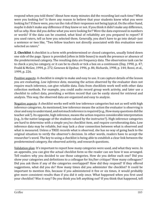 respond when you told them? About how many minutes did the recording last each time? What
were you looking for? Is there any reason to believe that your students knew what you were
looking for? If there were, you run the risk of their responses not being typical. On the other hand,
maybe it didn’t make any difference if they knew or not. If you think it didn’t make any difference,
tell us why. How did you define what you were looking for? Were the data expressed in numbers
or words? If the data can be counted, what kind of reliability are you prepared to report? If
you used raters, tell us how you selected them. Generally, you don’t have to go into detail--just
a sentence or two like, “Two fellow teachers not directly associated with this evaluation were
selected as raters.”

2. Checklist A checklist is a form with predetermined or closed categories, usually listed down
one side of the page. Space is provided (often in little boxes) to mark the presence or absence of
the predetermined category. The resulting data are frequency data. The observation task can be
to check a yes/no category, or it can be to check or tick a box on a continuum (Day, 1990, p. 47;
Fradd & McGee, 1994, p. 272; Genesee & Upshur, 1996, p. 86; Richards, 1998, p. 144; Rossi, et al.,
1999, p. 226.

Positive aspects: A checklist is simple to make and easy to use. It can capture details of the lesson
you are evaluating. Low inference data, meaning the action observed by the evaluator does not
require much inference, can give reliable data. Data from checklists work well with other data
collection methods. For example, you could audio record group work activity, and later use a
checklist to collect data, providing a written record that can be easily stored for retrieval and
analysis. This way, the observed data are organized and easy to analyze.

Negative aspects: A checklist works well with low inference categories but not as well with high
inference categories. As mentioned, low inference means the action the evaluator is observing is
clear and easy to understand, and not much inference is required (e.g., How many questions did the
teacher ask?). Its opposite, high inference, means the action requires considerable interpretation
(e.g., Is the native language of the students valued by the instructor?). High inference categories
are hard to determine with a simple yes/no checklist item, and require corroborating data. Low
inference data may be reliable, but may lack a clear connection between what is observed and
what is measured. Unless a TREE records what is observed, she has no way of going back to the
original situation to verify the observer’s decision. In other words, readers have to accept the
researcher’s word. The key to using a checklist is being able to establish a clear link between the
predetermined category, the observed activity, and research questions.

Validation plan: It’s important to report how many categories were used, and what they were. In
an appendix, you can give the actual checklist form so the reader can see how it was arranged.
Tell readers why you decided to use those categories. How do you define each one? Did you
show your categories and definitions to a colleague for his/her critique? How many colleagues?
Did you ask them if any of the categories overlapped? How did they respond? If they offered
suggestions, what did you do? How many times did you administer the checklist? It could be
important to mention this, because if you administered it five or six times, it would probably
give more consistent results than if you did it only once. What happened when you first used
your checklist? Was it easy? Do you think you left anything out? If you think that happened, tell


_________________________________________________________________________________
Griffee										 			183
 