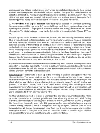 your readers why. Did you conduct a pilot study with a group of students similar to those in your
  study to familiarize yourself with how the checklist worked? This pilot data can be reported as
  validation information. Piloting always strengthens your validation position. Report what you
  did for your pilot, what you learned, and what changes you made as a result. Were your final
  results supported by any other data collection techniques? If so, state which ones.

  3. Teacher Hand Held Digital Recorder Hand held digital recorder (or the older technology
  but sometimes available tape recorder) means holding a small, battery powered recorder, and
  speaking directly into it. The purpose is to record observations during or soon after the time of
  observation. The digital or taped record can be listened to or transcribed later (Burns, 1999, p.
  88).

  Positive aspects: These electronic devices are available and are relatively inexpensive to buy.
  They are small enough to fit into pocket or bag. They use batteries, allowing freedom from cords
  and plugs. Some tape recorders use a standard size cassette that can be played back on a larger
  set when listening or transcribing. By holding it close to your mouth, the resulting recording
  can be loud and clear. Your recorded notes are private--for your use only, or they can be shared.
  Audio recording allows a permanent record to be made at the time of observation or soon after,
  which means the audio notes may contain details that might have been forgotten as time passed
  between the classroom observation and recording your observation. The recording can be played
  back anytime, for example, in your office, or listening in a car while driving home. You can use the
  recording as the basis for writing a more detailed, written record.

  Negative aspects: Some teachers are not comfortable talking into a recorder, even in private. This
  discomfort is magnified by using the recorder in public, for example, during class, after class, or
  while walking down the hall. Also, sooner or later, recording equipment can fail, or batteries may
  die and you won’t have extra batteries available.

  Validation plan: The raw data is made up of the recording of yourself talking about what you
  observed in class. This means you have anecdotal or unanalyzed data. Your words may contain a
  mixture of descriptive data (what you saw) and evaluation or interpretation data (how you felt
  about what you saw). Behind your evaluation/interpretation lie values. To identify a value, ask
  yourself, “What would I have to value in order to feel about X the way I do?” Behind your values
  is your teacher theory. You can use your raw data to unravel description from interpretation, and
  then from the interpretation, to reveal your values and your personal theory. This would enable
  you to understand not only how you feel, but why.

  Another validation approach is to listen to your recording and take notes, or listen and do a whole
  or partial transcription. A transcript provides raw data, which may be read and coded. Coding
  is reading the transcript and deciding what themes are present, also known as units of analysis.
  List the relevant data under each code. This process is called data reduction because any raw
  data not directly relevant to a code is disregarded. Working with your codes and data, list your
  interpretations. Writing up the process of going from your transcription to your interpretation
  allows your readers to trace your steps, and this constitutes validation evidence. Again, the idea
  is to document how you went from the raw data to an interpretation.


_________________________________________________________________________________
  184										Data from Observation	
						
 