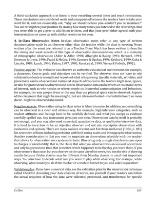 A third validation approach is to listen to your recording several times and reach conclusions.
These conclusions are considered weak and unsupported because the readers have to take your
word for it, and can reasonably ask, “Why we should believe you--couldn’t you be mistaken?”
You can strengthen your position by stating how many times you listened to the recordings, that
you were able to get a peer to also listen to them, and that your peer either agreed with your
interpretations or came up with similar results on her own.

4. In-Class Observation Notes In-class observation notes refer to any type of written
documentation made by an observer other than the teacher while the class is meeting. Notes
written after the event are referred to as a Teacher Diary. Much has been written to describe
the strong and weak aspects of this type of observation documentation, which is a mainstay
of ethnographic observation (Adler & Adler, 1998; Allwright & Bailey, 1991; Bernard, 1994;
Evertson & Green, 1996; Fradd & McGee, 1994; Genesee & Upshur, 1996; Gebhard, 1999; Guba &
Lincoln, 1989; Lynch, 1996; Patton, 1987, 1990; Rossi, et al., 1999; Vierra & Pollock, 1992).

Positive aspects: The evaluator can observe an authentic educational environment, for example,
a classroom. Course goals and objectives can be verified. The observer does not have to rely
solely on handouts or secondhand reports of what is happening. Specific materials, activities, and
procedures can be observed and evaluated. Aspects of the course the teacher might miss, ignore,
or take for granted can be observed and noted. Observation data can be words or countable items
of interest, such as who speaks or where people sit. Nonverbal communication and behaviors,
for example, the way people dress or the way they use physical space can be observed. Aspects
of the classroom that might be meaningful, but are often overlooked--the bulletin board or room
decor--might be observed and noted.

Negative aspects: Observation using in-class notes is labor intensive. In addition, not everything
can be observed in a clear and obvious way. For example, high-inference categories, such as
student attitudes and feelings have to be carefully defined, and what you accept as evidence
carefully spelled out. Any instrument gives just one view. Observation data by itself is probably
not enough, and you may also need numerical, quantitative data, or qualitative interview data.
It is hard to learn how to be an objective observer and not mix descriptive observation with
evaluation and opinion. There are many sources of error, and Evertson and Green (1986, p. 183)
list seventeen of them, including problems with both rating scales and ethnographic observation.
Another consideration is that you need to negotiate an observation schedule with the teacher
that allows for observation on a systematic basis. Observing only a single class leaves you open
to charges of unreliability, that is, the claim that what you observed was an unusual occurrence
and only happened one time that semester, which happened to be the day you were there. If you
observe more than once, but you observe on the same day of the week, you run the risk of skewing
results because Friday classes may be different from Monday classes in small but important
ways. You also have to decide what role you want to play while observing. For example, while
observing, what would you do if the teacher or a student turned to you and asked a question?

Validation plan: If you have numerical data, see the validation plan for the observation technique
called Checklist. Assuming your data consists of words, ask yourself if your readers can follow
the actual sequence of how the data were collected, processed, and transformed for specific


_________________________________________________________________________________
Griffee										 			185
 