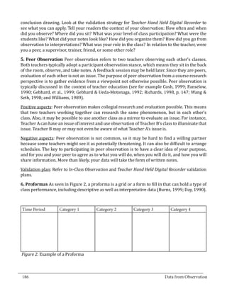 conclusion drawing. Look at the validation strategy for Teacher Hand Held Digital Recorder to
  see what you can apply. Tell your readers the context of your observation: How often and when
  did you observe? Where did you sit? What was your level of class participation? What were the
  students like? What did your notes look like? How did you organize them? How did you go from
  observation to interpretations? What was your role in the class? In relation to the teacher, were
  you a peer, a supervisor, trainer, friend, or some other role?

  5. Peer Observation Peer observation refers to two teachers observing each other’s classes.
  Both teachers typically adopt a participant observation stance, which means they sit in the back
  of the room, observe, and take notes. A feedback session may be held later. Since they are peers,
  evaluation of each other is not an issue. The purpose of peer observation from a course research
  perspective is to gather evidence from a viewpoint not otherwise possible. Peer observation is
  typically discussed in the context of teacher education (see for example Cosh, 1999; Fanselow,
  1990; Gebhard, et al., 1999; Gebhard & Ueda-Motonaga, 1992; Richards, 1998, p. 147; Wang &
  Seth, 1998; and Williams, 1989).

  Positive aspects: Peer observation makes collegial research and evaluation possible. This means
  that two teachers working together can research the same phenomenon, but in each other’s
  class. Also, it may be possible to use another class as a mirror to evaluate an issue. For instance,
  Teacher A can have an issue of interest and use observation of Teacher B’s class to illuminate that
  issue. Teacher B may or may not even be aware of what Teacher A’s issue is.

  Negative aspects: Peer observation is not common, so it may be hard to find a willing partner
  because some teachers might see it as potentially threatening. It can also be difficult to arrange
  schedules. The key to participating in peer observation is to have a clear idea of your purpose,
  and for you and your peer to agree as to what you will do, when you will do it, and how you will
  share information. More than likely, your data will take the form of written notes.

  Validation plan: Refer to In-Class Observation and Teacher Hand Held Digital Recorder validation
  plans.

  6. Proformas As seen in Figure 2, a proforma is a grid or a form to fill in that can hold a type of
  class performance, including descriptive as well as interpretative data (Burns, 1999; Day, 1990).



   Time Period        Category 1          Category 2          Category 3          Category 4




   Figure 2. Example of a Proforma


_________________________________________________________________________________
  186										Data from Observation	
						
 