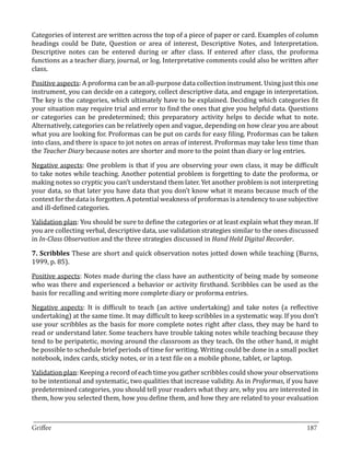 Categories of interest are written across the top of a piece of paper or card. Examples of column
headings could be Date, Question or area of interest, Descriptive Notes, and Interpretation.
Descriptive notes can be entered during or after class. If entered after class, the proforma
functions as a teacher diary, journal, or log. Interpretative comments could also be written after
class.

Positive aspects: A proforma can be an all-purpose data collection instrument. Using just this one
instrument, you can decide on a category, collect descriptive data, and engage in interpretation.
The key is the categories, which ultimately have to be explained. Deciding which categories fit
your situation may require trial and error to find the ones that give you helpful data. Questions
or categories can be predetermined; this preparatory activity helps to decide what to note.
Alternatively, categories can be relatively open and vague, depending on how clear you are about
what you are looking for. Proformas can be put on cards for easy filing. Proformas can be taken
into class, and there is space to jot notes on areas of interest. Proformas may take less time than
the Teacher Diary because notes are shorter and more to the point than diary or log entries.

Negative aspects: One problem is that if you are observing your own class, it may be difficult
to take notes while teaching. Another potential problem is forgetting to date the proforma, or
making notes so cryptic you can’t understand them later. Yet another problem is not interpreting
your data, so that later you have data that you don’t know what it means because much of the
context for the data is forgotten. A potential weakness of proformas is a tendency to use subjective
and ill-defined categories.

Validation plan: You should be sure to define the categories or at least explain what they mean. If
you are collecting verbal, descriptive data, use validation strategies similar to the ones discussed
in In-Class Observation and the three strategies discussed in Hand Held Digital Recorder.

7. Scribbles These are short and quick observation notes jotted down while teaching (Burns,
1999, p. 85).

Positive aspects: Notes made during the class have an authenticity of being made by someone
who was there and experienced a behavior or activity firsthand. Scribbles can be used as the
basis for recalling and writing more complete diary or proforma entries.

Negative aspects: It is difficult to teach (an active undertaking) and take notes (a reflective
undertaking) at the same time. It may difficult to keep scribbles in a systematic way. If you don’t
use your scribbles as the basis for more complete notes right after class, they may be hard to
read or understand later. Some teachers have trouble taking notes while teaching because they
tend to be peripatetic, moving around the classroom as they teach. On the other hand, it might
be possible to schedule brief periods of time for writing. Writing could be done in a small pocket
notebook, index cards, sticky notes, or in a text file on a mobile phone, tablet, or laptop.

Validation plan: Keeping a record of each time you gather scribbles could show your observations
to be intentional and systematic, two qualities that increase validity. As in Proformas, if you have
predetermined categories, you should tell your readers what they are, why you are interested in
them, how you selected them, how you define them, and how they are related to your evaluation


_________________________________________________________________________________
Griffee										 			187
 