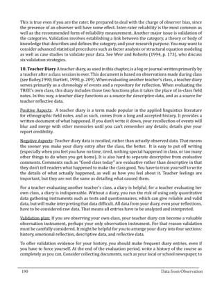 This is true even if you are the rater. Be prepared to deal with the charge of observer bias, since
  the presence of an observer will have some effect. Inter-rater reliability is the most common as
  well as the recommended form of reliability measurement. Another major issue is validation of
  the categories. Validation involves establishing a link between the category, a theory or body of
  knowledge that describes and defines the category, and your research purpose. You may want to
  consider advanced statistical procedures such as factor analysis or structural equation modeling
  as well as case studies to validate your data. See Weir and Roberts (1994, p. 173), who discuss
  six validation strategies.

  10. Teacher Diary A teacher diary, as used in this chapter, is a log or journal written primarily by
  a teacher after a class session is over. This document is based on observations made during class
  (see Bailey,1990; Bartlett, 1990, p. 209). When evaluating another teacher’s class, a teacher diary
  serves primarily as a chronology of events and a repository for reflection. When evaluating the
  TREE’s own class, this diary includes those two functions plus it takes the place of in-class field
  notes. In this way, a teacher diary functions as a source for descriptive data, and as a source for
  teacher reflective data.

  Positive Aspects: A teacher diary is a term made popular in the applied linguistics literature
  for ethnographic field notes, and as such, comes from a long and accepted history. It provides a
  written document of what happened. If you don’t write it down, your recollection of events will
  blur and merge with other memories until you can’t remember any details; details give your
  report credibility.

  Negative Aspects: Teacher diary data is recalled, rather than actually observed data. That means
  the sooner you make your diary entry after the class, the better. It is easy to put off writing
  (especially when you feel you have no time, tired, nothing special happened in class, or too many
  other things to do when you get home). It is also hard to separate descriptive from evaluative
  comments. Comments such as “Good class today” are evaluative rather than descriptive in that
  they don’t tell readers what happened to make the class good. You have to train yourself to write
  the details of what actually happened, as well as how you feel about it. Teacher feelings are
  important, but they are not the same as detailing what caused them.

  For a teacher evaluating another teacher’s class, a diary is helpful; for a teacher evaluating her
  own class, a diary is indispensable. Without a diary, you run the risk of using only quantitative
  data gathering instruments such as tests and questionnaires, which can give reliable and valid
  data, but will make interpreting that data difficult. All data from your diary, even your reflections,
  have to be considered raw data. That means all entries have to be analyzed and interpreted.

  Validation plan: If you are observing your own class, your teacher diary can become a valuable
  observation instrument, perhaps your only observation instrument. For that reason validation
  must be carefully considered. It might be helpful for you to arrange your diary into four sections:
  history, emotional reflection, descriptive data, and reflective data.

  To offer validation evidence for your history, you should make frequent diary entries, even if
  you have to force yourself. At the end of the evaluation period, write a history of the course as
  completely as you can. Consider collecting documents, such as your local or school newspaper, to

_________________________________________________________________________________
  190										Data from Observation	
						
 