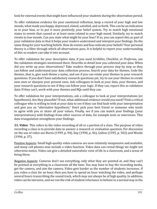 look for external events that might have influenced your students during the observation period.

To offer validation evidence for your emotional reflection, keep a record of your high and low
moods, what made you happy, depressed, elated, satisfied, and so forth. This can be an indication
as to your bias, or to put it more positively, your belief system. Try to match high emotional
states to events that caused or at least seem related to your high mood. Similarly, try to match
events to low moods. Can you state what might be your bias? If so, you can report this as part of
your validation data in that it helps your readers understand and interpret your findings. Do the
same thing for your teaching beliefs. How do events and bias indicate your beliefs? Your personal
theory is a filter through which all observations pass. It is helpful to report your understanding
of this so readers can take it into account.

To offer validation for your descriptive data, if you used Scribbles, Checklist, or Proforma, use
the validation strategies mentioned there. Describe in detail how you collected your data. When
did you write up your observations? Take readers through your process step by step so they
can follow and understand your data collection process. Search your data for themes. Code the
themes, that is, give each theme a name, and see if you can relate your themes to your research
questions. If you don’t have satisfactory research questions yet, try to use your themes to create
new ones or sharpen your present ones. Ask colleagues to look at your data, your themes, and
your research questions to see if they can follow your logic. If they can, report this as validation
data. If they can’t, work with your themes and RQs until they can.

To offer validation for your interpretations, ask a colleague to look at your interpretations (or
hypotheses). Are they plausible? If not, what additional evidence would you need? Find a critical
colleague who is willing to look at your data to see if they can find fault with your interpretation
and give you an “alternative hypothesis.” Don’t pick your best friend or someone who tends
to agree with you or share all your values. Finally, see if you can match your findings (your
interpretations) with findings from other sources of data, for example tests or interviews. This
data triangulation strengthens your findings.

11. Video This refers to the video recording of all or a portion of a class. The purpose of video
recording a class is to provide data to answer a research or evaluation question. For discussion
on the use of video see Burns (1999, p. 94), Day (1990, p. 46), Galton (1995, p. 502) and Woods
(1996, p. 37).

Positive Aspects: Small high-quality video cameras are now relatively inexpensive and available,
and many cell phones now include a video function. Video data can reveal things we might not
otherwise notice. Video can give a detailed naturalistic view of life in a classroom, and a sense of
being there.

Negative Aspects: Cameras don’t see everything, only what they are pointed at, and they can’t
be pointed at everything in a classroom all the time. You may have to buy the recording media,
get the camera, and aim the camera. Video gets harder as the number of students increases. If
you video a class for an hour, then you have to spend an hour watching the video, and perhaps
several hours transcribing the sound track, which may not always be of high quality. In addition,
video can be intrusive, and we run the risk of student reluctance to behave in a normal way in the

_________________________________________________________________________________
Griffee										 			191
 