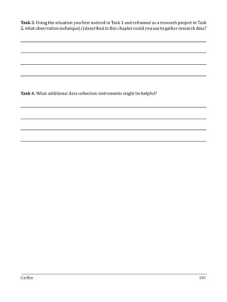 Task 3. Using the situation you first noticed in Task 1 and reframed as a research project in Task
2, what observation technique(s) described in this chapter could you use to gather research data?




Task 4. What additional data collection instruments might be helpful?




_________________________________________________________________________________
Griffee										 			195
 