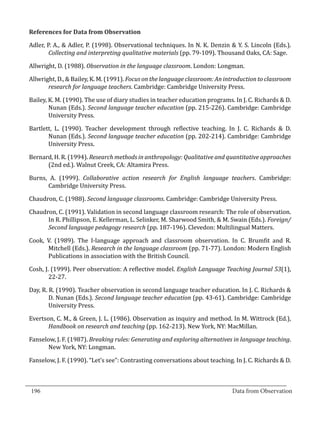 Adler, P. A., & Adler, P. (1998). Observational techniques. In N. K. Denzin & Y. S. Lincoln (Eds.).
  References for Data from Observation


          Collecting and interpreting qualitative materials (pp. 79-109). Thousand Oaks, CA: Sage.

  Allwright, D. (1988). Observation in the language classroom. London: Longman.

  Allwright, D., & Bailey, K. M. (1991). Focus on the language classroom: An introduction to classroom
         research for language teachers. Cambridge: Cambridge University Press.

  Bailey, K. M. (1990). The use of diary studies in teacher education programs. In J. C. Richards & D.
          Nunan (Eds.). Second language teacher education (pp. 215-226). Cambridge: Cambridge
          University Press.

  Bartlett, L. (1990). Teacher development through reflective teaching. In J. C. Richards & D.
         Nunan (Eds.). Second language teacher education (pp. 202-214). Cambridge: Cambridge
         University Press.

  Bernard, H. R. (1994). Research methods in anthropology: Qualitative and quantitative approaches
        (2nd ed.). Walnut Creek, CA: Altamira Press.

  Burns, A. (1999). Collaborative action research for English language teachers. Cambridge:
        Cambridge University Press.

  Chaudron, C. (1988). Second language classrooms. Cambridge: Cambridge University Press.

  Chaudron, C. (1991). Validation in second language classroom research: The role of observation.
        In R. Phillipson, E. Kellerman, L. Selinker, M. Sharwood Smith, & M. Swain (Eds.). Foreign/
        Second language pedagogy research (pp. 187-196). Clevedon: Multilingual Matters.

  Cook, V. (1989). The I-language approach and classroom observation. In C. Brumfit and R.
        Mitchell (Eds.). Research in the language classroom (pp. 71-77). London: Modern English
        Publications in association with the British Council.

  Cosh, J. (1999). Peer observation: A reflective model. English Language Teaching Journal 53(1),
          22-27.

  Day, R. R. (1990). Teacher observation in second language teacher education. In J. C. Richards &
          D. Nunan (Eds.). Second language teacher education (pp. 43-61). Cambridge: Cambridge
          University Press.

  Evertson, C. M., & Green, J. L. (1986). Observation as inquiry and method. In M. Wittrock (Ed.),
         Handbook on research and teaching (pp. 162-213). New York, NY: MacMillan.

  Fanselow, J. F. (1987). Breaking rules: Generating and exploring alternatives in language teaching.
         New York, NY: Longman.

  Fanselow, J. F. (1990). “Let’s see”: Contrasting conversations about teaching. In J. C. Richards & D.


_________________________________________________________________________________
  196										Data from Observation	
						
 